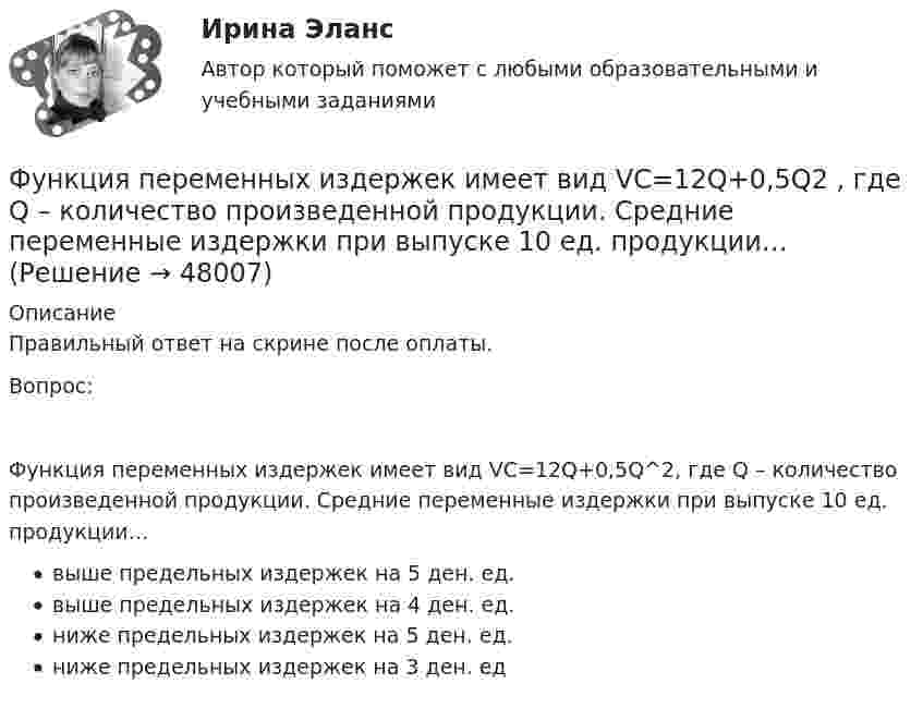      
            Описание
            Правильный ответ на скрине после оплаты.Вопрос:Функция переменных издержек имеет вид VC=12Q+0,5Q^2, где Q – количество произведенной продукции. Средние переменные издержки при выпуске 10 ед. продукции…выше предельных издержек на 5 ден. ед.выше предельных издержек на 4 ден. ед.ниже предельных издержек на 5 ден. ед.ниже предельных издержек на 3 ден. ед  
            
            
            Функция переменных издержек имеет вид VC=12Q+0,5Q2 , где Q  – количество произведенной проФункция переменных издержек имеет вид VC=12Q+0,5Q2 , где Q  – количество произведенной продукции. Средние переменные издержки при выпуске 10 ед. продукции…Функция подготовки и принятия управленческого решенияФункция потребления имеет вид C=60+0,75Y. Если доход вырастет с 1000 ден. ед. до 2000 ден. ед., то автономное потребление…Функция предельной полезности для потребителя имеет вид 𝑀𝑈=24−3𝑄, где 𝑄 - количество блага в штуках. Чему равна общая полезность (в ютилах) при потреблении четырех благ?Функция предельной полезности для потребителя имеет вид MU=24−3Q , где Q  – количество блага в штуках. Чему равна общая полезность (в ютилах) при потреблении четырех благ?   12  14  76  72Функция предельной полезности для потребителя имеет вид MU=24−3Q , где Q  – количество блага в штуках. Чему равна общая полезность (в ютилах) при потреблении четырех благ?   76  72  12  14… функция налоговой системы направлена на возможность государства контролировать финансовую деятельность налогоплательщиков, в том числе их доходы и расходыФункция общей полезности для потребителя имеет вид TU=25Q-0,5Q2 , где Q  – количество блага в штуках.  Максимальное значение общей полезности (в ютилах) достигается при потреблении Ответ  единицФункция общей полезности для потребителя имеет вид TU=40Q−4Q2 , где Q  – количество блага в штуках. Предельная полезность (в ютилах) пятой единицы блага будет…Функция общей полезности набора, состоящего из двух благ, для потребителя имеет вид TU=2xy , где x  – количество яблок, y  – количество груш. Цена 1 яблока равна 5 ден. ед., а 1 груши – 4 ден. ед.Функция общей полезности набора, состоящего из двух благ, для потребителя имеет вид TU=3xy , где x  – количество яблок, y  – количеФункция общих издержек имеет вид TC=100+50Q+2,5Q2, где Q-количество произведенной продукции. Предельные издержки при выпуске пятой единицы продукции равны____ден едФункция общих издержек имеет вид TC=100+50Q+2,5Q2 , где Q  – количество произведенной продукции.  Предельные издержки при выпуске пятой единицы продукции равны Ответ 75   ден. ед.