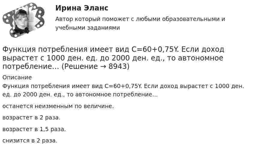      
          Описание
          Функция потребления имеет вид C=60+0,75Y. Если доход вырастет с 1000 ден. ед. до 2000 ден. ед., то автономное потребление…останется неизменным по величине. возрастет в 2 раза.возрастет в 1,5 раза.снизится в 2 раза.  
            
            
            Функция подготовки и принятия управленческого решенияФункция потребления имеет вид C=60+0,75Y. Если доход вырастет с 1000 ден. ед. до 2000 ден. ед., то автономное потребление…Функция предельной полезности для потребителя имеет вид 𝑀𝑈=24−3𝑄, где 𝑄 - количество блага в штуках. Чему равна общая полезность (в ютилах) при потреблении четырех благ?Функция предельной полезности для потребителя имеет вид MU=24−3Q , где Q  – количество блага в штуках. Чему равна общая полезность (в ютилах) при потреблении четырех благ?   12  14  76  72Функция предельной полезности для потребителя имеет вид MU=24−3Q , где Q  – количество блага в штуках. Чему равна общая полезность (в ютилах) при потреблении четырех благ?   76  72  12  14Функция предложения первого продавца имеет вид Qs1=4+0,5P , где P  – цена товара, ден. ед.; второго продавца – Qs2=-4+2P . Функция рыночного предложения (Qs)  на интервале цен от нуля до 2 ден. ед. имеет видФункция предложения первого продавца имеет вид Qs1=4+0,5P , где P  – цена товара, ден. ед.; второго продавца – Qs2=−4+2P . Функция рыночного предложения (Qs)  на интервале цен от нуля до 2 ден. ед. имеет вид:Функция общей полезности для потребителя имеет вид TU=40Q−4Q2 , где Q  – количество блага в штуках. Предельная полезность (в ютилах) пятой единицы блага будет…Функция общей полезности набора, состоящего из двух благ, для потребителя имеет вид TU=2xy , где x  – количество яблок, y  – количество груш. Цена 1 яблока равна 5 ден. ед., а 1 груши – 4 ден. ед.Функция общей полезности набора, состоящего из двух благ, для потребителя имеет вид TU=3xy , где x  – количество яблок, y  – количеФункция общих издержек имеет вид TC=100+50Q+2,5Q2, где Q-количество произведенной продукции. Предельные издержки при выпуске пятой единицы продукции равны____ден едФункция общих издержек имеет вид TC=100+50Q+2,5Q2 , где Q  – количество произведенной продукции.  Предельные издержки при выпуске пятой единицы продукции равны Ответ 75   ден. ед.Функция общих издержек имеет вид TC=200+4Q+1,5Q2 , где Q  – количество произведенной продукции. Линия средних переменных издержек…Функция переменных издержек имеет вид VC=12Q+0,5Q2 , где Q  – количество произведенной про