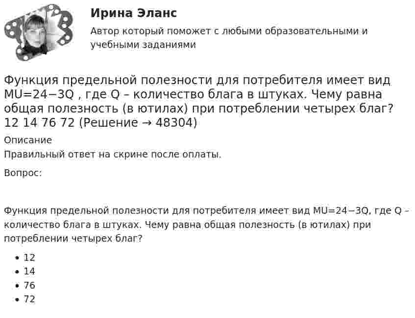      
            Описание
            Правильный ответ на скрине после оплаты.Вопрос:Функция предельной полезности для потребителя имеет вид MU=24−3Q, где Q – количество блага в штуках. Чему равна общая полезность (в ютилах) при потреблении четырех благ?12147672  
            
            
            Функция предельной полезности для потребителя имеет вид 𝑀𝑈=24−3𝑄, где 𝑄 - количество блага в штуках. Чему равна общая полезность (в ютилах) при потреблении четырех благ?Функция предельной полезности для потребителя имеет вид MU=24−3Q , где Q  – количество блага в штуках. Чему равна общая полезность (в ютилах) при потреблении четырех благ?   12  14  76  72Функция предельной полезности для потребителя имеет вид MU=24−3Q , где Q  – количество блага в штуках. Чему равна общая полезность (в ютилах) при потреблении четырех благ?   76  72  12  14Функция предложения первого продавца имеет вид Qs1=4+0,5P , где P  – цена товара, ден. ед.; второго продавца – Qs2=-4+2P . Функция рыночного предложения (Qs)  на интервале цен от нуля до 2 ден. ед. имеет видФункция предложения первого продавца имеет вид Qs1=4+0,5P , где P  – цена товара, ден. ед.; второго продавца – Qs2=−4+2P . Функция рыночного предложения (Qs)  на интервале цен от нуля до 2 ден. ед. имеет вид: Функция сбережения Тамары имеет вид:S=-800+0.25Y . Функция сбережения Тамары имеет вид:S=-800+0.25Y . Определите величину автономного потребления Тамары в ден.ед.Функция общей полезности набора, состоящего из двух благ, для потребителя имеет вид TU=3xy , где x  – количество яблок, y  – количеФункция общих издержек имеет вид TC=100+50Q+2,5Q2, где Q-количество произведенной продукции. Предельные издержки при выпуске пятой единицы продукции равны____ден едФункция общих издержек имеет вид TC=100+50Q+2,5Q2 , где Q  – количество произведенной продукции.  Предельные издержки при выпуске пятой единицы продукции равны Ответ 75   ден. ед.Функция общих издержек имеет вид TC=200+4Q+1,5Q2 , где Q  – количество произведенной продукции. Линия средних переменных издержек…Функция переменных издержек имеет вид VC=12Q+0,5Q2 , где Q  – количество произведенной проФункция переменных издержек имеет вид VC=12Q+0,5Q2 , где Q  – количество произведенной продукции. Средние переменные издержки при выпуске 10 ед. продукции…Функция подготовки и принятия управленческого решения
