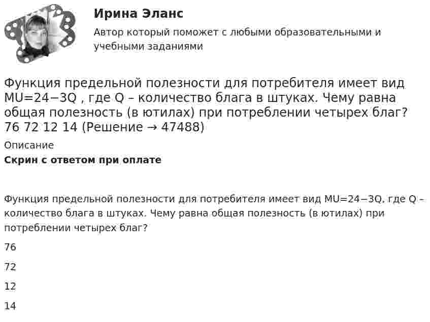      
            Описание
            Скрин с ответом при оплатеФункция предельной полезности для потребителя имеет вид MU=24−3Q, где Q – количество блага в штуках. Чему равна общая полезность (в ютилах) при потреблении четырех благ?76721214  
            
            
            Функция предельной полезности для потребителя имеет вид MU=24−3Q , где Q  – количество блага в штуках. Чему равна общая полезность (в ютилах) при потреблении четырех благ?   12  14  76  72Функция предельной полезности для потребителя имеет вид MU=24−3Q , где Q  – количество блага в штуках. Чему равна общая полезность (в ютилах) при потреблении четырех благ?   76  72  12  14Функция предложения первого продавца имеет вид Qs1=4+0,5P , где P  – цена товара, ден. ед.; второго продавца – Qs2=-4+2P . Функция рыночного предложения (Qs)  на интервале цен от нуля до 2 ден. ед. имеет видФункция предложения первого продавца имеет вид Qs1=4+0,5P , где P  – цена товара, ден. ед.; второго продавца – Qs2=−4+2P . Функция рыночного предложения (Qs)  на интервале цен от нуля до 2 ден. ед. имеет вид: Функция сбережения Тамары имеет вид:S=-800+0.25Y . Функция сбережения Тамары имеет вид:S=-800+0.25Y . Определите величину автономного потребления Тамары в ден.ед.Функция спроса на продукцию монополиста на первом сегменте имеет вид Qd1=88−2P , на втором сегменте – Qd2=100−4P . Общие издержки фирмы представлены функцией TC=500+2Q , где Q  измеряется в единицах. ..Функция общих издержек имеет вид TC=100+50Q+2,5Q2, где Q-количество произведенной продукции. Предельные издержки при выпуске пятой единицы продукции равны____ден едФункция общих издержек имеет вид TC=100+50Q+2,5Q2 , где Q  – количество произведенной продукции.  Предельные издержки при выпуске пятой единицы продукции равны Ответ 75   ден. ед.Функция общих издержек имеет вид TC=200+4Q+1,5Q2 , где Q  – количество произведенной продукции. Линия средних переменных издержек…Функция переменных издержек имеет вид VC=12Q+0,5Q2 , где Q  – количество произведенной проФункция переменных издержек имеет вид VC=12Q+0,5Q2 , где Q  – количество произведенной продукции. Средние переменные издержки при выпуске 10 ед. продукции…Функция подготовки и принятия управленческого решенияФункция потребления имеет вид C=60+0,75Y. Если доход вырастет с 1000 ден. ед. до 2000 ден. ед., то автономное потребление…