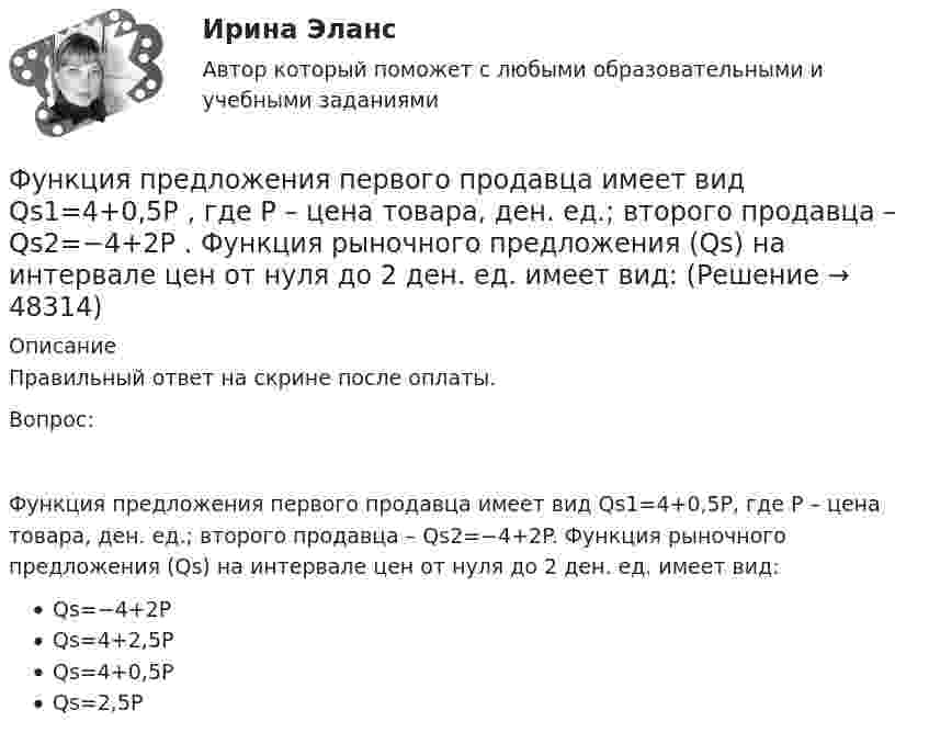      
            Описание
            Правильный ответ на скрине после оплаты.Вопрос:Функция предложения первого продавца имеет вид Qs1=4+0,5P, где P – цена товара, ден. ед.; второго продавца – Qs2=−4+2P. Функция рыночного предложения (Qs) на интервале цен от нуля до 2 ден. ед. имеет вид:Qs=−4+2PQs=4+2,5PQs=4+0,5PQs=2,5P  
            
            
            Функция предложения первого продавца имеет вид Qs1=4+0,5P , где P  – цена товара, ден. ед.; второго продавца – Qs2=-4+2P . Функция рыночного предложения (Qs)  на интервале цен от нуля до 2 ден. ед. имеет видФункция предложения первого продавца имеет вид Qs1=4+0,5P , где P  – цена товара, ден. ед.; второго продавца – Qs2=−4+2P . Функция рыночного предложения (Qs)  на интервале цен от нуля до 2 ден. ед. имеет вид: Функция сбережения Тамары имеет вид:S=-800+0.25Y . Функция сбережения Тамары имеет вид:S=-800+0.25Y . Определите величину автономного потребления Тамары в ден.ед.Функция спроса на продукцию монополиста на первом сегменте имеет вид Qd1=88−2P , на втором сегменте – Qd2=100−4P . Общие издержки фирмы представлены функцией TC=500+2Q , где Q  измеряется в единицах. ..Функция спроса на труд менеджеров на рынке совершенной конкуренции имеет вид Ld=202−2W , функция предложения – Ls=−2+2W , где W  – цена услуг труда, ден. ед. Удерживающая заработная плата (трансфертный доход) будет равнаФункция спроса на труд менеджеров на рынке совершенной конкуренции имеет вид Ld=202−2W , функция предложения – Ls=−2+2W , где W  – цена услуг труда, ден. ед. Удерживающая заработная плата (трансфертный доход) будет равна…Функция общих издержек имеет вид TC=200+4Q+1,5Q2 , где Q  – количество произведенной продукции. Линия средних переменных издержек…Функция переменных издержек имеет вид VC=12Q+0,5Q2 , где Q  – количество произведенной проФункция переменных издержек имеет вид VC=12Q+0,5Q2 , где Q  – количество произведенной продукции. Средние переменные издержки при выпуске 10 ед. продукции…Функция подготовки и принятия управленческого решенияФункция потребления имеет вид C=60+0,75Y. Если доход вырастет с 1000 ден. ед. до 2000 ден. ед., то автономное потребление…Функция предельной полезности для потребителя имеет вид 𝑀𝑈=24−3𝑄, где 𝑄 - количество блага в штуках. Чему равна общая полезность (в ютилах) при потреблении четырех благ?Функция предельной полезности для потребителя имеет вид MU=24−3Q , где Q  – количество блага в штуках. Чему равна общая полезность (в ютилах) при потреблении четырех благ?   12  14  76  72