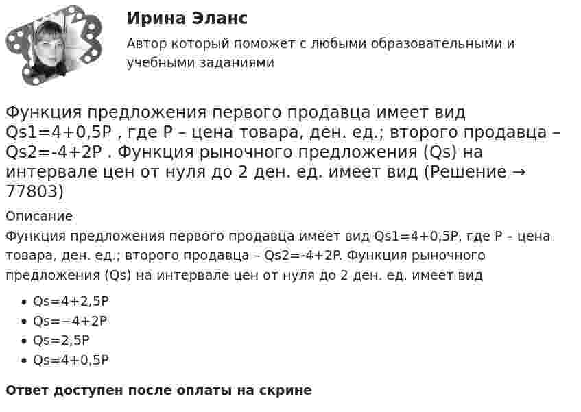      
            Описание
            Функция предложения первого продавца имеет вид Qs1=4+0,5P, где P – цена товара, ден. ед.; второго продавца – Qs2=-4+2P. Функция рыночного предложения (Qs) на интервале цен от нуля до 2 ден. ед. имеет видQs=4+2,5PQs=−4+2PQs=2,5PQs=4+0,5PОтвет доступен после оплаты на скрине   
            
            
            Функция предельной полезности для потребителя имеет вид MU=24−3Q , где Q  – количество блага в штуках. Чему равна общая полезность (в ютилах) при потреблении четырех благ?   76  72  12  14Функция предложения первого продавца имеет вид Qs1=4+0,5P , где P  – цена товара, ден. ед.; второго продавца – Qs2=-4+2P . Функция рыночного предложения (Qs)  на интервале цен от нуля до 2 ден. ед. имеет видФункция предложения первого продавца имеет вид Qs1=4+0,5P , где P  – цена товара, ден. ед.; второго продавца – Qs2=−4+2P . Функция рыночного предложения (Qs)  на интервале цен от нуля до 2 ден. ед. имеет вид: Функция сбережения Тамары имеет вид:S=-800+0.25Y . Функция сбережения Тамары имеет вид:S=-800+0.25Y . Определите величину автономного потребления Тамары в ден.ед.Функция спроса на продукцию монополиста на первом сегменте имеет вид Qd1=88−2P , на втором сегменте – Qd2=100−4P . Общие издержки фирмы представлены функцией TC=500+2Q , где Q  измеряется в единицах. ..Функция спроса на труд менеджеров на рынке совершенной конкуренции имеет вид Ld=202−2W , функция предложения – Ls=−2+2W , где W  – цена услуг труда, ден. ед. Удерживающая заработная плата (трансфертный доход) будет равнаФункция общих издержек имеет вид TC=100+50Q+2,5Q2 , где Q  – количество произведенной продукции.  Предельные издержки при выпуске пятой единицы продукции равны Ответ 75   ден. ед.Функция общих издержек имеет вид TC=200+4Q+1,5Q2 , где Q  – количество произведенной продукции. Линия средних переменных издержек…Функция переменных издержек имеет вид VC=12Q+0,5Q2 , где Q  – количество произведенной проФункция переменных издержек имеет вид VC=12Q+0,5Q2 , где Q  – количество произведенной продукции. Средние переменные издержки при выпуске 10 ед. продукции…Функция подготовки и принятия управленческого решенияФункция потребления имеет вид C=60+0,75Y. Если доход вырастет с 1000 ден. ед. до 2000 ден. ед., то автономное потребление…Функция предельной полезности для потребителя имеет вид 𝑀𝑈=24−3𝑄, где 𝑄 - количество блага в штуках. Чему равна общая полезность (в ютилах) при потреблении четырех благ?