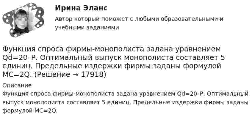      
          Описание
          Функция спроса фирмы-монополиста задана уравнением Qd=20–Р. Оптимальный выпуск монополиста составляет 5 единиц. Предельные издержки фирмы заданы формулой MC=2Q.  
            
            
            Функция спроса покупателя имеет вид Qdx=20−2Px−0,5Py , где Px  – цена товара X , ден. ед.; Py  – цена товара Y , ден. ед. Если цена товара Y  снизится с 10 ден. ед. до 8 ден. ед., то что произойдет с эластичностью спроса товара X  при Px=4  ден. ед.?Функция спроса фирмы-монополиста задана уравнением  Qd=20–Р. Оптимальный выпуск монополиста составляет 5 единиц. Предельные издержки фирмы заданы формулой MC=2Q.Функция спроса фирмы-монополиста задана уравнением   Qd=20–Р. Оптимальный выпуск монополиста составляет 5 единиц. Предельные издержки фирмы заданы формулой MC=2Q. Напишите формулу и рассчитайте индекс Лернера. Какие значения может принимать… функция цены связана с возможностью отклонения цены от стоимости под воздействием множества рыночных факторовФункция чувств, выражающаяся в том, что переживания возникают и изменяются в связи с происходящими изменениями в окружающей среде и организме — это:ФУ при Правительстве РФ (Барнаул) Анализ данных Вариант 7 (9 задач). В партии из n = 9 деталей имеется k = 5 стандартных. Наудачу взяли m = 3 деталей. Найти вероятность того, что среди отобранных деталей имеется хотя бы одна нестандартная.ФУ при правительстве РФ Финансовая математика Билет 8 (6 задач). Вклад на 80000 руб., открытый в банке на 10 месяцев, принес вкладчику 7000 руб.  Функция сбережения Тамары имеет вид:S=-800+0.25Y . Определите величину автономного потребления Тамары в ден.ед.Функция спроса на продукцию монополиста на первом сегменте имеет вид Qd1=88−2P , на втором сегменте – Qd2=100−4P . Общие издержки фирмы представлены функцией TC=500+2Q , где Q  измеряется в единицах. ..Функция спроса на труд менеджеров на рынке совершенной конкуренции имеет вид Ld=202−2W , функция предложения – Ls=−2+2W , где W  – цена услуг труда, ден. ед. Удерживающая заработная плата (трансфертный доход) будет равнаФункция спроса на труд менеджеров на рынке совершенной конкуренции имеет вид Ld=202−2W , функция предложения – Ls=−2+2W , где W  – цена услуг труда, ден. ед. Удерживающая заработная плата (трансфертный доход) будет равна…Функция спроса первого покупателя имеет вид Qd1=44−4P , где P  – цена товара, ден. ед. Функция спроса второго покупателя Qd2=40−2P . Наклон линии спроса второго покупателя равен…   2.  –2.  –0,5.  0,5.Функция спроса покупателя имеет вид Qd=44–4P+0,001I , где P  – цена товара, ден. ед.; I  – доход, ден. ед. Если рыночная цена товара равна 10 ден. ед., то эластичность спроса по доходу при I=50000  ден. ед. составитФункция спроса покупателя имеет вид Qdx=20−2Px−0,5Py , где Px  – цена товара X , ден. ед.; Py  – цена товара Y , ден. ед. Если цена товара Y  снизится с 10 ден. ед. до 8 ден. ед., то что произойдет 