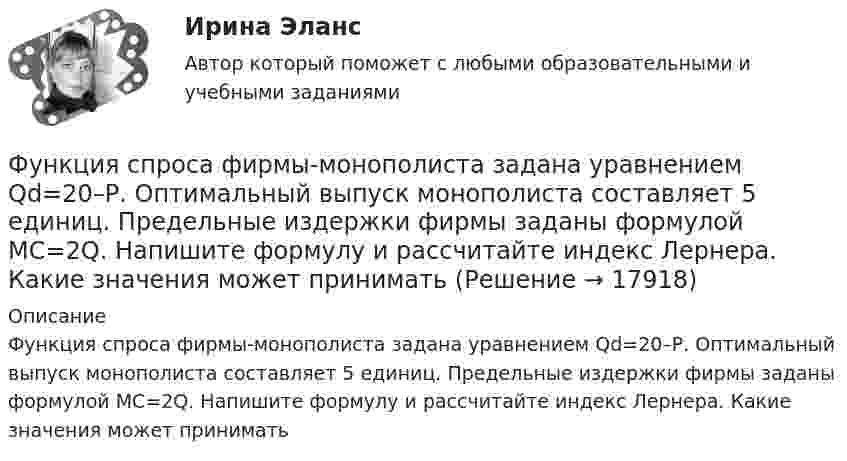      
          Описание
          Функция спроса фирмы-монополиста задана уравнением  Qd=20–Р. Оптимальный выпуск монополиста составляет 5 единиц. Предельные издержки фирмы заданы формулой MC=2Q. Напишите формулу и рассчитайте индекс Лернера. Какие значения может принимать  
            
            
            Функция спроса фирмы-монополиста задана уравнением  Qd=20–Р. Оптимальный выпуск монополиста составляет 5 единиц. Предельные издержки фирмы заданы формулой MC=2Q.Функция спроса фирмы-монополиста задана уравнением   Qd=20–Р. Оптимальный выпуск монополиста составляет 5 единиц. Предельные издержки фирмы заданы формулой MC=2Q. Напишите формулу и рассчитайте индекс Лернера. Какие значения может принимать… функция цены связана с возможностью отклонения цены от стоимости под воздействием множества рыночных факторовФункция чувств, выражающаяся в том, что переживания возникают и изменяются в связи с происходящими изменениями в окружающей среде и организме — это:ФУ при Правительстве РФ (Барнаул) Анализ данных Вариант 7 (9 задач). В партии из n = 9 деталей имеется k = 5 стандартных. Наудачу взяли m = 3 деталей. Найти вероятность того, что среди отобранных деталей имеется хотя бы одна нестандартная.ФУ при правительстве РФ Финансовая математика Билет 8 (6 задач). Вклад на 80000 руб., открытый в банке на 10 месяцев, принес вкладчику 7000 руб. ФУ при правительстве РФ Финансовая математика Экзаменационный билет 3 (6 задач). Найти сумму накопленного долга и проценты, если ссуда 180 000 руб. выдана на три года под простые 18% годовыхФункция спроса на продукцию монополиста на первом сегменте имеет вид Qd1=88−2P , на втором сегменте – Qd2=100−4P . Общие издержки фирмы представлены функцией TC=500+2Q , где Q  измеряется в единицах. ..Функция спроса на труд менеджеров на рынке совершенной конкуренции имеет вид Ld=202−2W , функция предложения – Ls=−2+2W , где W  – цена услуг труда, ден. ед. Удерживающая заработная плата (трансфертный доход) будет равнаФункция спроса на труд менеджеров на рынке совершенной конкуренции имеет вид Ld=202−2W , функция предложения – Ls=−2+2W , где W  – цена услуг труда, ден. ед. Удерживающая заработная плата (трансфертный доход) будет равна…Функция спроса первого покупателя имеет вид Qd1=44−4P , где P  – цена товара, ден. ед. Функция спроса второго покупателя Qd2=40−2P . Наклон линии спроса второго покупателя равен…   2.  –2.  –0,5.  0,5.Функция спроса покупателя имеет вид Qd=44–4P+0,001I , где P  – цена товара, ден. ед.; I  – доход, ден. ед. Если рыночная цена товара равна 10 ден. ед., то эластичность спроса по доходу при I=50000  ден. ед. составитФункция спроса покупателя имеет вид Qdx=20−2Px−0,5Py , где Px  – цена товара X , ден. ед.; Py  – цена товара Y , ден. ед. Если цена товара Y  снизится с 10 ден. ед. до 8 ден. ед., то что произойдет Функция спроса покупателя имеет вид Qdx=20−2Px−0,5Py , где Px  – цена товара X , ден. ед.; Py  – цена товара Y , ден. ед. Если цена товара Y  снизится с 10 ден. ед. до 8 ден. ед., то что произойдет с эластичностью спроса товара X  при Px=4  ден. ед.?