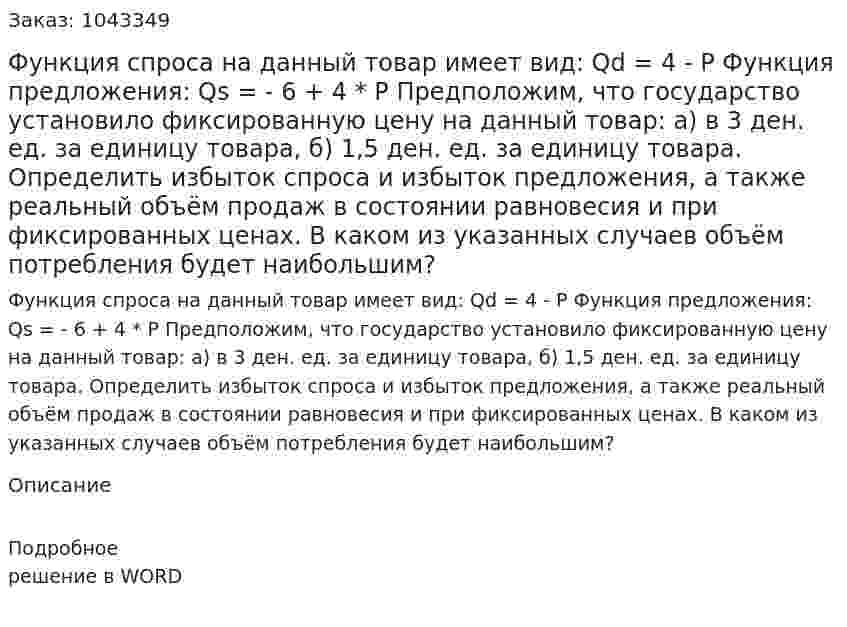 Функция спроса на данный товар имеет вид:  Qd = 4 - P  Функция предложения:  Qs = - 6 + 4 * P  Предположим, что государство установило фиксированную цену на данный товар:  а) в 3 ден. ед. за единицу товара,  б) 1,5 ден. ед. за единицу товара.  Определить избыток спроса и избыток предложения, а также реальный объём продаж в состоянии равновесия и при фиксированных ценах. В каком из указанных случаев объём потребления будет наибольшим? 