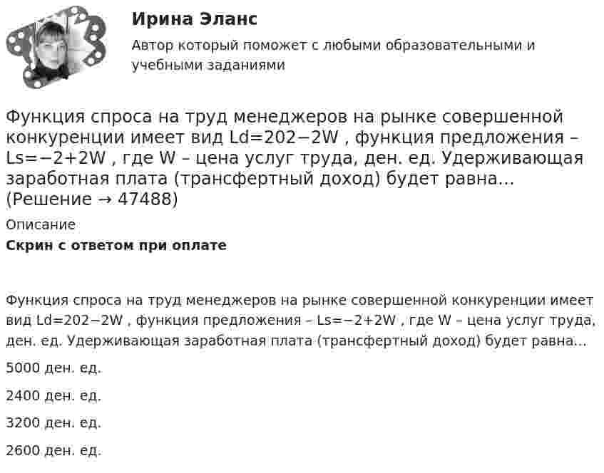      
            Описание
            Скрин с ответом при оплатеФункция спроса на труд менеджеров на рынке совершенной конкуренции имеет вид Ld=202−2W , функция предложения – Ls=−2+2W , где W  – цена услуг труда, ден. ед. Удерживающая заработная плата (трансфертный доход) будет равна…5000 ден. ед.2400 ден. ед.3200 ден. ед.2600 ден. ед.  
            
            
            Функция спроса на труд менеджеров на рынке совершенной конкуренции имеет вид Ld=202−2W , функция предложения – Ls=−2+2W , где W  – цена услуг труда, ден. ед. Удерживающая заработная плата (трансфертный доход) будет равнаФункция спроса на труд менеджеров на рынке совершенной конкуренции имеет вид Ld=202−2W , функция предложения – Ls=−2+2W , где W  – цена услуг труда, ден. ед. Удерживающая заработная плата (трансфертный доход) будет равна…Функция спроса первого покупателя имеет вид Qd1=44−4P , где P  – цена товара, ден. ед. Функция спроса второго покупателя Qd2=40−2P . Наклон линии спроса второго покупателя равен…   2.  –2.  –0,5.  0,5.Функция спроса покупателя имеет вид Qd=44–4P+0,001I , где P  – цена товара, ден. ед.; I  – доход, ден. ед. Если рыночная цена товара равна 10 ден. ед., то эластичность спроса по доходу при I=50000  ден. ед. составитФункция спроса покупателя имеет вид Qdx=20−2Px−0,5Py , где Px  – цена товара X , ден. ед.; Py  – цена товара Y , ден. ед. Если цена товара Y  снизится с 10 ден. ед. до 8 ден. ед., то что произойдет Функция спроса покупателя имеет вид Qdx=20−2Px−0,5Py , где Px  – цена товара X , ден. ед.; Py  – цена товара Y , ден. ед. Если цена товара Y  снизится с 10 ден. ед. до 8 ден. ед., то что произойдет с эластичностью спроса товара X  при Px=4  ден. ед.?Функция спроса покупателя имеет вид Qdx=20−2Px−0,5Py , где Px  – цена товара X , ден. ед.; Py  – цена товара Y , ден. ед. Если цена товара Y  снизится с 10 ден. ед. до 8 ден. ед., то что произойдет с эластичностью спроса товара X  при Px=4  ден. ед.?Функция предельной полезности для потребителя имеет вид 𝑀𝑈=24−3𝑄, где 𝑄 - количество блага в штуках. Чему равна общая полезность (в ютилах) при потреблении четырех благ?Функция предельной полезности для потребителя имеет вид MU=24−3Q , где Q  – количество блага в штуках. Чему равна общая полезность (в ютилах) при потреблении четырех благ?   12  14  76  72Функция предельной полезности для потребителя имеет вид MU=24−3Q , где Q  – количество блага в штуках. Чему равна общая полезность (в ютилах) при потреблении четырех благ?   76  72  12  14Функция предложения первого продавца имеет вид Qs1=4+0,5P , где P  – цена товара, ден. ед.; второго продавца – Qs2=-4+2P . Функция рыночного предложения (Qs)  на интервале цен от нуля до 2 ден. ед. имеет видФункция предложения первого продавца имеет вид Qs1=4+0,5P , где P  – цена товара, ден. ед.; второго продавца – Qs2=−4+2P . Функция рыночного предложения (Qs)  на интервале цен от нуля до 2 ден. ед. имеет вид: Функция сбережения Тамары имеет вид:S=-800+0.25Y . Функция сбережения Тамары имеет вид:S=-800+0.25Y . Определите величину автономного потребления Тамары в ден.ед.