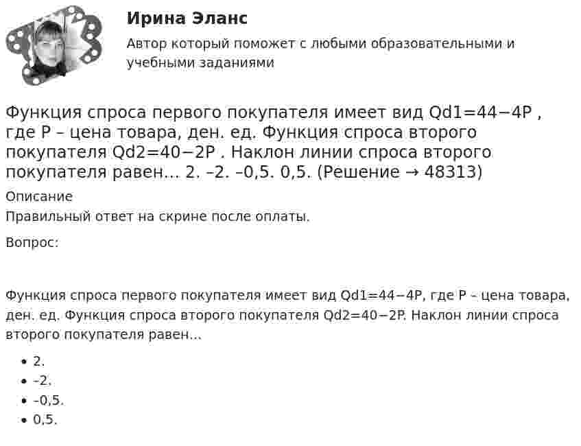      
            Описание
            Правильный ответ на скрине после оплаты.Вопрос:Функция спроса первого покупателя имеет вид Qd1=44−4P, где P – цена товара, ден. ед. Функция спроса второго покупателя Qd2=40−2P. Наклон линии спроса второго покупателя равен…2.–2.–0,5.0,5.  
            
            
            Функция спроса на труд менеджеров на рынке совершенной конкуренции имеет вид Ld=202−2W , функция предложения – Ls=−2+2W , где W  – цена услуг труда, ден. ед. Удерживающая заработная плата (трансфертный доход) будет равна…Функция спроса первого покупателя имеет вид Qd1=44−4P , где P  – цена товара, ден. ед. Функция спроса второго покупателя Qd2=40−2P . Наклон линии спроса второго покупателя равен…   2.  –2.  –0,5.  0,5.Функция спроса покупателя имеет вид Qd=44–4P+0,001I , где P  – цена товара, ден. ед.; I  – доход, ден. ед. Если рыночная цена товара равна 10 ден. ед., то эластичность спроса по доходу при I=50000  ден. ед. составитФункция спроса покупателя имеет вид Qdx=20−2Px−0,5Py , где Px  – цена товара X , ден. ед.; Py  – цена товара Y , ден. ед. Если цена товара Y  снизится с 10 ден. ед. до 8 ден. ед., то что произойдет Функция спроса покупателя имеет вид Qdx=20−2Px−0,5Py , где Px  – цена товара X , ден. ед.; Py  – цена товара Y , ден. ед. Если цена товара Y  снизится с 10 ден. ед. до 8 ден. ед., то что произойдет с эластичностью спроса товара X  при Px=4  ден. ед.?Функция спроса покупателя имеет вид Qdx=20−2Px−0,5Py , где Px  – цена товара X , ден. ед.; Py  – цена товара Y , ден. ед. Если цена товара Y  снизится с 10 ден. ед. до 8 ден. ед., то что произойдет с эластичностью спроса товара X  при Px=4  ден. ед.?Функция спроса фирмы-монополиста задана уравнением  Qd=20–Р. Оптимальный выпуск монополиста составляет 5 единиц. Предельные издержки фирмы заданы формулой MC=2Q.Функция предельной полезности для потребителя имеет вид MU=24−3Q , где Q  – количество блага в штуках. Чему равна общая полезность (в ютилах) при потреблении четырех благ?   12  14  76  72Функция предельной полезности для потребителя имеет вид MU=24−3Q , где Q  – количество блага в штуках. Чему равна общая полезность (в ютилах) при потреблении четырех благ?   76  72  12  14Функция предложения первого продавца имеет вид Qs1=4+0,5P , где P  – цена товара, ден. ед.; второго продавца – Qs2=-4+2P . Функция рыночного предложения (Qs)  на интервале цен от нуля до 2 ден. ед. имеет видФункция предложения первого продавца имеет вид Qs1=4+0,5P , где P  – цена товара, ден. ед.; второго продавца – Qs2=−4+2P . Функция рыночного предложения (Qs)  на интервале цен от нуля до 2 ден. ед. имеет вид: Функция сбережения Тамары имеет вид:S=-800+0.25Y . Функция сбережения Тамары имеет вид:S=-800+0.25Y . Определите величину автономного потребления Тамары в ден.ед.Функция спроса на продукцию монополиста на первом сегменте имеет вид Qd1=88−2P , на втором сегменте – Qd2=100−4P . Общие издержки фирмы представлены функцией TC=500+2Q , где Q  измеряется в единицах. ..