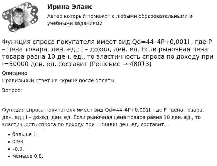      
            Описание
            Правильный ответ на скрине после оплаты.Вопрос:Функция спроса покупателя имеет вид Qd=44–4P+0,001I, где P– цена товара, ден. ед.; I – доход, ден. ед. Если рыночная цена товара равна 10 ден. ед., то эластичность спроса по доходу при I=50000 ден. ед. составит…больше 1.0,93.–0,9.меньше 0,8.  
            
            
            Функция спроса первого покупателя имеет вид Qd1=44−4P , где P  – цена товара, ден. ед. Функция спроса второго покупателя Qd2=40−2P . Наклон линии спроса второго покупателя равен…   2.  –2.  –0,5.  0,5.Функция спроса покупателя имеет вид Qd=44–4P+0,001I , где P  – цена товара, ден. ед.; I  – доход, ден. ед. Если рыночная цена товара равна 10 ден. ед., то эластичность спроса по доходу при I=50000  ден. ед. составитФункция спроса покупателя имеет вид Qdx=20−2Px−0,5Py , где Px  – цена товара X , ден. ед.; Py  – цена товара Y , ден. ед. Если цена товара Y  снизится с 10 ден. ед. до 8 ден. ед., то что произойдет Функция спроса покупателя имеет вид Qdx=20−2Px−0,5Py , где Px  – цена товара X , ден. ед.; Py  – цена товара Y , ден. ед. Если цена товара Y  снизится с 10 ден. ед. до 8 ден. ед., то что произойдет с эластичностью спроса товара X  при Px=4  ден. ед.?Функция спроса покупателя имеет вид Qdx=20−2Px−0,5Py , где Px  – цена товара X , ден. ед.; Py  – цена товара Y , ден. ед. Если цена товара Y  снизится с 10 ден. ед. до 8 ден. ед., то что произойдет с эластичностью спроса товара X  при Px=4  ден. ед.?Функция спроса фирмы-монополиста задана уравнением  Qd=20–Р. Оптимальный выпуск монополиста составляет 5 единиц. Предельные издержки фирмы заданы формулой MC=2Q.Функция спроса фирмы-монополиста задана уравнением   Qd=20–Р. Оптимальный выпуск монополиста составляет 5 единиц. Предельные издержки фирмы заданы формулой MC=2Q. Напишите формулу и рассчитайте индекс Лернера. Какие значения может приниматьФункция предельной полезности для потребителя имеет вид MU=24−3Q , где Q  – количество блага в штуках. Чему равна общая полезность (в ютилах) при потреблении четырех благ?   76  72  12  14Функция предложения первого продавца имеет вид Qs1=4+0,5P , где P  – цена товара, ден. ед.; второго продавца – Qs2=-4+2P . Функция рыночного предложения (Qs)  на интервале цен от нуля до 2 ден. ед. имеет видФункция предложения первого продавца имеет вид Qs1=4+0,5P , где P  – цена товара, ден. ед.; второго продавца – Qs2=−4+2P . Функция рыночного предложения (Qs)  на интервале цен от нуля до 2 ден. ед. имеет вид: Функция сбережения Тамары имеет вид:S=-800+0.25Y . Функция сбережения Тамары имеет вид:S=-800+0.25Y . Определите величину автономного потребления Тамары в ден.ед.Функция спроса на продукцию монополиста на первом сегменте имеет вид Qd1=88−2P , на втором сегменте – Qd2=100−4P . Общие издержки фирмы представлены функцией TC=500+2Q , где Q  измеряется в единицах. ..Функция спроса на труд менеджеров на рынке совершенной конкуренции имеет вид Ld=202−2W , функция предложения – Ls=−2+2W , где W  – цена услуг труда, ден. ед. Удерживающая заработная плата (трансфертный доход) будет равна