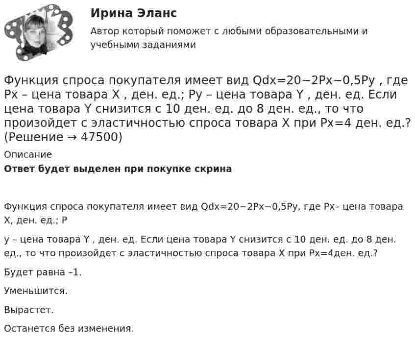     
            Описание
            Ответ будет выделен при покупке скринаФункция спроса покупателя имеет вид Qdx=20−2Px−0,5Py, где Px– цена товара X, ден. ед.; Py – цена товара Y , ден. ед. Если цена товара Y  снизится с 10 ден. ед. до 8 ден. ед., то что произойдет с эластичностью спроса товара X  при Px=4ден. ед.?Будет равна –1.Уменьшится.Вырастет.Останется без изменения.  
            
            
            Функция спроса покупателя имеет вид Qdx=20−2Px−0,5Py , где Px  – цена товара X , ден. ед.; Py  – цена товара Y , ден. ед. Если цена товара Y  снизится с 10 ден. ед. до 8 ден. ед., то что произойдет с эластичностью спроса товара X  при Px=4  ден. ед.?Функция спроса покупателя имеет вид Qdx=20−2Px−0,5Py , где Px  – цена товара X , ден. ед.; Py  – цена товара Y , ден. ед. Если цена товара Y  снизится с 10 ден. ед. до 8 ден. ед., то что произойдет с эластичностью спроса товара X  при Px=4  ден. ед.?Функция спроса фирмы-монополиста задана уравнением  Qd=20–Р. Оптимальный выпуск монополиста составляет 5 единиц. Предельные издержки фирмы заданы формулой MC=2Q.Функция спроса фирмы-монополиста задана уравнением   Qd=20–Р. Оптимальный выпуск монополиста составляет 5 единиц. Предельные издержки фирмы заданы формулой MC=2Q. Напишите формулу и рассчитайте индекс Лернера. Какие значения может принимать… функция цены связана с возможностью отклонения цены от стоимости под воздействием множества рыночных факторовФункция чувств, выражающаяся в том, что переживания возникают и изменяются в связи с происходящими изменениями в окружающей среде и организме — это:ФУ при Правительстве РФ (Барнаул) Анализ данных Вариант 7 (9 задач). В партии из n = 9 деталей имеется k = 5 стандартных. Наудачу взяли m = 3 деталей. Найти вероятность того, что среди отобранных деталей имеется хотя бы одна нестандартная. Функция сбережения Тамары имеет вид:S=-800+0.25Y . Функция сбережения Тамары имеет вид:S=-800+0.25Y . Определите величину автономного потребления Тамары в ден.ед.Функция спроса на продукцию монополиста на первом сегменте имеет вид Qd1=88−2P , на втором сегменте – Qd2=100−4P . Общие издержки фирмы представлены функцией TC=500+2Q , где Q  измеряется в единицах. ..Функция спроса на труд менеджеров на рынке совершенной конкуренции имеет вид Ld=202−2W , функция предложения – Ls=−2+2W , где W  – цена услуг труда, ден. ед. Удерживающая заработная плата (трансфертный доход) будет равнаФункция спроса на труд менеджеров на рынке совершенной конкуренции имеет вид Ld=202−2W , функция предложения – Ls=−2+2W , где W  – цена услуг труда, ден. ед. Удерживающая заработная плата (трансфертный доход) будет равна…Функция спроса первого покупателя имеет вид Qd1=44−4P , где P  – цена товара, ден. ед. Функция спроса второго покупателя Qd2=40−2P . Наклон линии спроса второго покупателя равен…   2.  –2.  –0,5.  0,5.Функция спроса покупателя имеет вид Qd=44–4P+0,001I , где P  – цена товара, ден. ед.; I  – доход, ден. ед. Если рыночная цена товара равна 10 ден. ед., то эластичность спроса по доходу при I=50000  ден. ед. составит