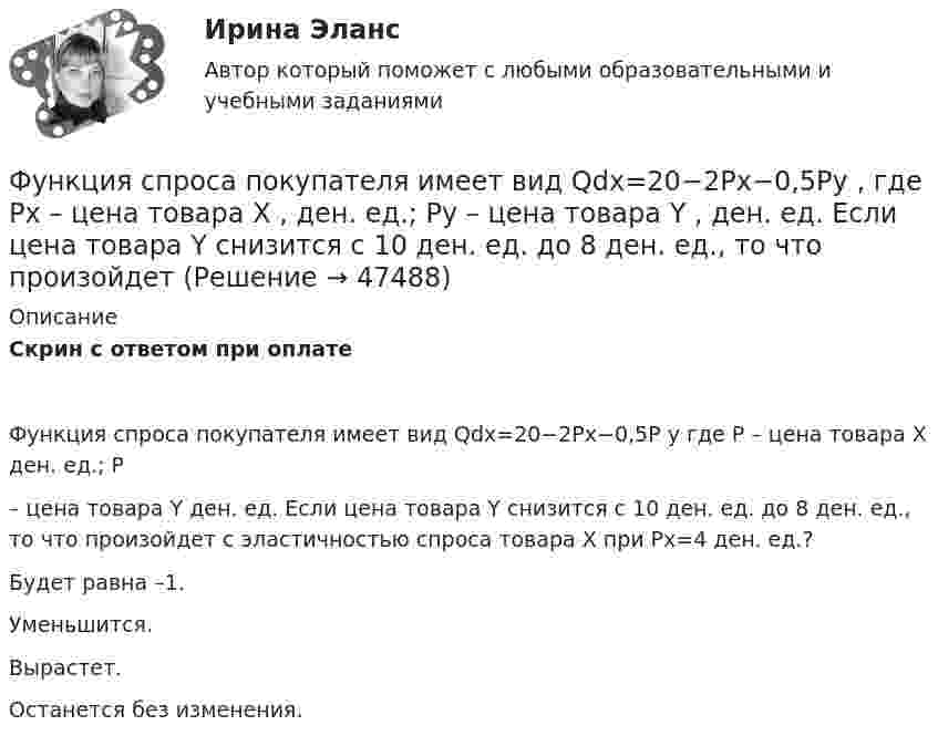      
            Описание
            Скрин с ответом при оплатеФункция спроса покупателя имеет вид Qdx=20−2Px−0,5P y где P – цена товара X  ден. ед.; P – цена товара Y ден. ед. Если цена товара Y снизится с 10 ден. ед. до 8 ден. ед., то что произойдет с эластичностью спроса товара X  при Px=4  ден. ед.?Будет равна –1.Уменьшится.Вырастет.Останется без изменения.  
            
            
            Функция спроса покупателя имеет вид Qd=44–4P+0,001I , где P  – цена товара, ден. ед.; I  – доход, ден. ед. Если рыночная цена товара равна 10 ден. ед., то эластичность спроса по доходу при I=50000  ден. ед. составитФункция спроса покупателя имеет вид Qdx=20−2Px−0,5Py , где Px  – цена товара X , ден. ед.; Py  – цена товара Y , ден. ед. Если цена товара Y  снизится с 10 ден. ед. до 8 ден. ед., то что произойдет Функция спроса покупателя имеет вид Qdx=20−2Px−0,5Py , где Px  – цена товара X , ден. ед.; Py  – цена товара Y , ден. ед. Если цена товара Y  снизится с 10 ден. ед. до 8 ден. ед., то что произойдет с эластичностью спроса товара X  при Px=4  ден. ед.?Функция спроса покупателя имеет вид Qdx=20−2Px−0,5Py , где Px  – цена товара X , ден. ед.; Py  – цена товара Y , ден. ед. Если цена товара Y  снизится с 10 ден. ед. до 8 ден. ед., то что произойдет с эластичностью спроса товара X  при Px=4  ден. ед.?Функция спроса фирмы-монополиста задана уравнением  Qd=20–Р. Оптимальный выпуск монополиста составляет 5 единиц. Предельные издержки фирмы заданы формулой MC=2Q.Функция спроса фирмы-монополиста задана уравнением   Qd=20–Р. Оптимальный выпуск монополиста составляет 5 единиц. Предельные издержки фирмы заданы формулой MC=2Q. Напишите формулу и рассчитайте индекс Лернера. Какие значения может принимать… функция цены связана с возможностью отклонения цены от стоимости под воздействием множества рыночных факторовФункция предложения первого продавца имеет вид Qs1=4+0,5P , где P  – цена товара, ден. ед.; второго продавца – Qs2=-4+2P . Функция рыночного предложения (Qs)  на интервале цен от нуля до 2 ден. ед. имеет видФункция предложения первого продавца имеет вид Qs1=4+0,5P , где P  – цена товара, ден. ед.; второго продавца – Qs2=−4+2P . Функция рыночного предложения (Qs)  на интервале цен от нуля до 2 ден. ед. имеет вид: Функция сбережения Тамары имеет вид:S=-800+0.25Y . Функция сбережения Тамары имеет вид:S=-800+0.25Y . Определите величину автономного потребления Тамары в ден.ед.Функция спроса на продукцию монополиста на первом сегменте имеет вид Qd1=88−2P , на втором сегменте – Qd2=100−4P . Общие издержки фирмы представлены функцией TC=500+2Q , где Q  измеряется в единицах. ..Функция спроса на труд менеджеров на рынке совершенной конкуренции имеет вид Ld=202−2W , функция предложения – Ls=−2+2W , где W  – цена услуг труда, ден. ед. Удерживающая заработная плата (трансфертный доход) будет равнаФункция спроса на труд менеджеров на рынке совершенной конкуренции имеет вид Ld=202−2W , функция предложения – Ls=−2+2W , где W  – цена услуг труда, ден. ед. Удерживающая заработная плата (трансфертный доход) будет равна…