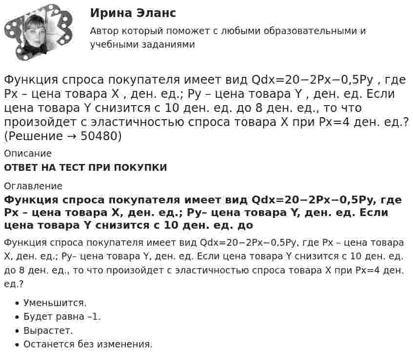      
            Описание
            ОТВЕТ НА ТЕСТ ПРИ ПОКУПКИ 
            Оглавление
            Функция спроса покупателя имеет вид Qdx=20−2Px−0,5Py, где Px – цена товара X, ден. ед.; Py– цена товара Y, ден. ед. Если цена товара Y снизится с 10 ден. ед. до 8 ден. ед., то что произойдет с эластичностью спроса товара X при Px=4 ден. ед.?Уменьшится.Будет равна –1.Вырастет.Останется без изменения. 
            
            
            Функция спроса покупателя имеет вид Qdx=20−2Px−0,5Py , где Px  – цена товара X , ден. ед.; Py  – цена товара Y , ден. ед. Если цена товара Y  снизится с 10 ден. ед. до 8 ден. ед., то что произойдет Функция спроса покупателя имеет вид Qdx=20−2Px−0,5Py , где Px  – цена товара X , ден. ед.; Py  – цена товара Y , ден. ед. Если цена товара Y  снизится с 10 ден. ед. до 8 ден. ед., то что произойдет с эластичностью спроса товара X  при Px=4  ден. ед.?Функция спроса покупателя имеет вид Qdx=20−2Px−0,5Py , где Px  – цена товара X , ден. ед.; Py  – цена товара Y , ден. ед. Если цена товара Y  снизится с 10 ден. ед. до 8 ден. ед., то что произойдет с эластичностью спроса товара X  при Px=4  ден. ед.?Функция спроса фирмы-монополиста задана уравнением  Qd=20–Р. Оптимальный выпуск монополиста составляет 5 единиц. Предельные издержки фирмы заданы формулой MC=2Q.Функция спроса фирмы-монополиста задана уравнением   Qd=20–Р. Оптимальный выпуск монополиста составляет 5 единиц. Предельные издержки фирмы заданы формулой MC=2Q. Напишите формулу и рассчитайте индекс Лернера. Какие значения может принимать… функция цены связана с возможностью отклонения цены от стоимости под воздействием множества рыночных факторовФункция чувств, выражающаяся в том, что переживания возникают и изменяются в связи с происходящими изменениями в окружающей среде и организме — это:Функция предложения первого продавца имеет вид Qs1=4+0,5P , где P  – цена товара, ден. ед.; второго продавца – Qs2=−4+2P . Функция рыночного предложения (Qs)  на интервале цен от нуля до 2 ден. ед. имеет вид: Функция сбережения Тамары имеет вид:S=-800+0.25Y . Функция сбережения Тамары имеет вид:S=-800+0.25Y . Определите величину автономного потребления Тамары в ден.ед.Функция спроса на продукцию монополиста на первом сегменте имеет вид Qd1=88−2P , на втором сегменте – Qd2=100−4P . Общие издержки фирмы представлены функцией TC=500+2Q , где Q  измеряется в единицах. ..Функция спроса на труд менеджеров на рынке совершенной конкуренции имеет вид Ld=202−2W , функция предложения – Ls=−2+2W , где W  – цена услуг труда, ден. ед. Удерживающая заработная плата (трансфертный доход) будет равнаФункция спроса на труд менеджеров на рынке совершенной конкуренции имеет вид Ld=202−2W , функция предложения – Ls=−2+2W , где W  – цена услуг труда, ден. ед. Удерживающая заработная плата (трансфертный доход) будет равна…Функция спроса первого покупателя имеет вид Qd1=44−4P , где P  – цена товара, ден. ед. Функция спроса второго покупателя Qd2=40−2P . Наклон линии спроса второго покупателя равен…   2.  –2.  –0,5.  0,5.