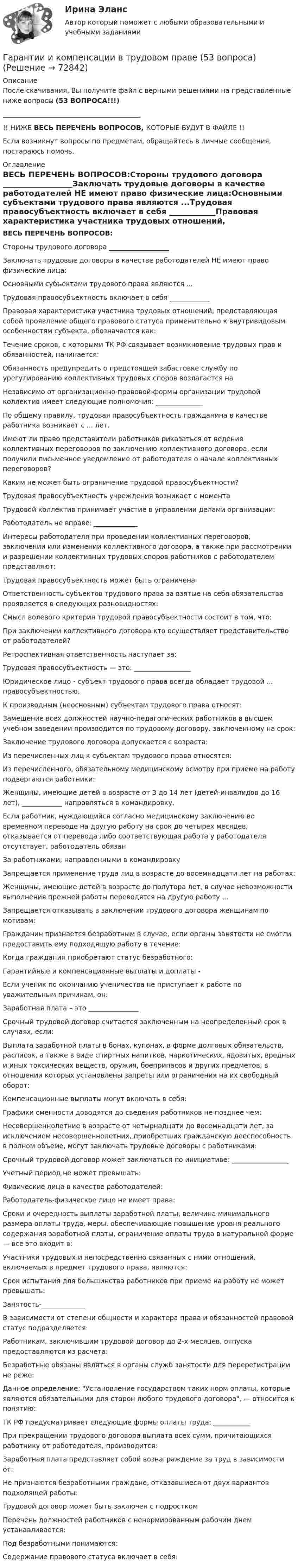      
            Описание
            После скачивания, Вы получите файл с верными решениями на представленные ниже вопросы (53 ВОПРОСА!!!) _________________________________________!! НИЖЕ ВЕСЬ ПЕРЕЧЕНЬ ВОПРОСОВ, КОТОРЫЕ БУДУТ В ФАЙЛЕ !!Если возникнут вопросы по предметам, обращайтесь в личные сообщения, постараюсь помочь. 
            Оглавление
            ВЕСЬ ПЕРЕЧЕНЬ ВОПРОСОВ:Стороны трудового договора __________________Заключать трудовые договоры в качестве работодателей НЕ имеют право физические лица:Основными субъектами трудового права являются ...Трудовая правосубъектность включает в себя ____________Правовая характеристика участника трудовых отношений, представляющая собой проявление общего правового статуса применительно к внутривидовым особенностям субъекта, обозначается как:Течение сроков, с которыми ТК РФ связывает возникновение трудовых прав и обязанностей, начинается:Обязанность предупредить о предстоящей забастовке службу по урегулированию коллективных трудовых споров возлагается на Независимо от организационно-правовой формы организации трудовой коллектив имеет следующие полномочия: ______________По общему правилу‚ трудовая правосубъектность гражданина в качестве работника возникает с ... лет.Имеют ли право представители работников риказаться от ведения коллективных переговоров по заключению коллективного договора, если получили письменное уведомление от работодателя о начале коллективных переговоров?Каким не может быть ограничение трудовой правосубъектности?Трудовая правосубъектность учреждения возникает с момента Трудовой коллектив принимает участие в управлении делами организации:Работодатель не вправе: _____________Интересы работодателя при проведении коллективных переговоров, заключении или изменении коллективного договора, а также при рассмотрении и разрешении коллективных трудовых споров работников с работодателем представляют:Трудовая правосубъектность может быть ограничена Ответственность субъектов трудового права за взятые на себя обязательства проявляется в следующих разновидностях:Смысл волевого критерия трудовой правосубъектности состоит в том, что:При заключении коллективного договора кто осуществляет представительство от работодателей?Ретроспективная ответственность наступает за:Трудовая правосубъектность — это: _________________Юридическое лицо - субъект трудового права всегда обладает трудовой ... правосубъектностью.К производным (неосновным) субъектам трудового права относят:Замещение всех должностей научно-педагогических работников в высшем учебном заведении производится по трудовому договору, заключенному на срок:Заключение трудового договора допускается с возраста:Из перечисленных лиц к субъектам трудового права относятся:Из перечисленного, обязательному медицинскому осмотру при приеме на работу подвергаются работники:Женщины, имеющие детей в возрасте от 3 до 14 лет (детей-инвалидов до 16 лет), ____________ направляться в командировку.Если работник, нуждающийся согласно медицинскому заключению во временном переводе на другую работу на срок до четырех месяцев, отказывается от перевода либо соответствующая работа у работодателя отсутствует, работодатель обязан За работниками, направленными в командировку Запрещается применение труда лиц в возрасте до восемнадцати лет на работах:Женщины, имеющие детей в возрасте до полутора лет, в случае невозможности выполнения прежней работы переводятся на другую работу ...Запрещается отказывать в заключении трудового договора женщинам по мотивам:Гражданин признается безработным в случае, если органы занятости не смогли предоставить ему подходящую работу в течение:Когда гражданин приобретают статус безработного:Гарантийные и компенсационные выплаты и доплаты -Если ученик по окончанию ученичества не приступает к работе по уважительным причинам, он:Заработная плата – это _______________Срочный трудовой договор считается заключенным на неопределенный срок в случаях, если:Выплата заработной платы в бонах, купонах, в форме долговых обязательств, расписок, а также в виде спиртных напитков, наркотических, ядовитых, вредных и иных токсических веществ, оружия, боеприпасов и других предметов, в отношении которых установлены запреты или ограничения на их свободный оборот:Компенсационные выплаты могут включать в себя:Графики сменности доводятся до сведения работников не позднее чем:Несовершеннолетние в возрасте от четырнадцати до восемнадцати лет, за исключением несовершеннолетних, приобретших гражданскую дееспособность в полном объеме, могут заключать трудовые договоры с работниками:Срочный трудовой договор может заключаться по инициативе: _________________Учетный период не может превышать:Физические лица в качестве работодателей:Работодатель-физическое лицо не имеет права:Сроки и очередность выплаты заработной платы, величина минимального размера оплаты труда, меры, обеспечивающие повышение уровня реального содержания заработной платы, ограничение оплаты труда в натуральной форме — все это входит в:Участники трудовых и непосредственно связанных с ними отношений, включаемых в предмет трудового права, являются:Срок испытания для большинства работников при приеме на работу не может превышать:Занятость-_____________В зависимости от степени общности и характера права и обязанностей правовой статус подразделяется:Работникам, заключившим трудовой договор до 2-х месяцев, отпуска предоставляются из расчета:Безработные обязаны являться в органы служб занятости для перерегистрации не реже:Данное определение: Установление государством таких норм оплаты, которые являются обязательными для сторон любого трудового договора, — относится к понятию:ТК РФ предусматривает следующие формы оплаты труда: ___________При прекращении трудового договора выплата всех сумм, причитающихся работнику от работодателя, производится: Заработная плата представляет собой вознаграждение за труд в зависимости от:Не признаются безработными граждане, отказавшиеся от двух вариантов подходящей работы:Трудовой договор может быть заключен с подросткомПеречень должностей работников с ненормированным рабочим днем устанавливается:Под безработными понимаются:Содержание правового статуса включает в себя:  
            
            
            Гальванический элемент даёт на внешнее сопротивление 0,5 Ом силу тока 0,2 А. Если внешнее сопротивление заменить на 0,8 Ом, то ток в цепи 0,15 А. Определите силу тока короткого замыкания.Гарантии и компенсации в трудовом праве (53 вопроса)гармонические колебанияГармонические колебанияГармоническое колебание материальной точки задано уравнением  x = 0,2 sin(10pt + p/4) м.  Определить момент времени, при котором точка будет находитьсяГармоническое колебание описывается уравнением:  x = 2 sin(p/2 t + p/4).  Записать уравнение колебаний скорости и ускорения тела.Гармоническое колебание происходит по закону  s = 0,5 sin(10пt + п/2).  Определить амплитуду, частоту, период и начальную фазу колебания.Газ, являясь рабочим веществом в цикле Карно, получил от нагревателя, теплоту 4,38 кДж и совершил работу 2,4 кДж. Определить температуру нагревателя, если температура холодильника 273 К.Газ, являясь рабочим веществом в цикле Карно, получил от нагревателя теплоту Q1 = 4,38 кДж и совершил работу A = 2,4 кДж. Определить температуру нагревателя, если температура охладителя T2 = 273 К.Газ, являясь рабочим веществом в цикле Карно, получил от теплоотдатчика теплоту Q1 = 4,38 кДж и совершил работу A = 2,4 кДж. Определить температуру теплоотдатчика, если температура теплоприемника T2 = 273 К.Газ, являясь рабочим веществом в цикле Карно, получил от теплоотдатчика теплоту Q1 = 4,38 кДж и совершил работу A = 2,4 кДж. Определить температуру теплоотдатчика, если температура теплоприёмника T2 = 273 К.Гай Кавасаки предложил правило 10-20-30 для создания презентаций в PowerPoint, в котором число 10 обозначает ...Галерист предлагает модератору встретиться после организованного им поэтического вечера в рамках выставки. Какой тип сигнала принадлежности по Койлу преобладает в предложении галериста?Галлюцинация  Бывает, занесёт нелёгкая водительская судьба