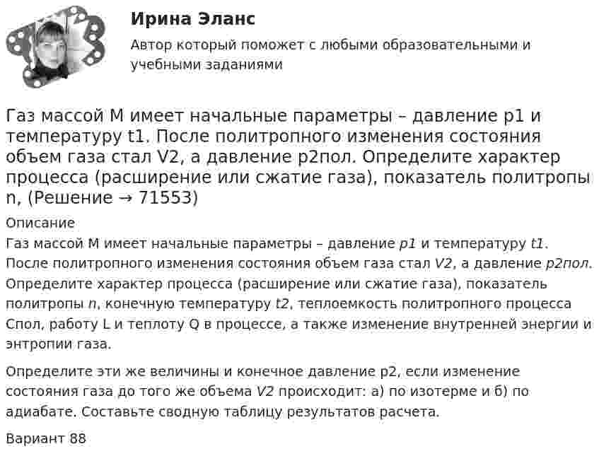     
            Описание
            	Газ массой М имеет начальные параметры – давление р1 и температуру t1. После политропного изменения состояния объем газа стал V2, а давление р2пол. Определите характер процесса (расширение или сжатие газа), показатель политропы n, конечную температуру t2, теплоемкость политропного процесса Спол, работу L и теплоту Q в процессе, а также изменение внутренней энергии и энтропии газа.	Определите эти же величины и конечное давление р2, если изменение состояния газа до того же объема V2 происходит: а) по изотерме и б) по адиабате. Составьте сводную таблицу результатов расчета. Вариант 88   
            
            
            Газ массой m нагревают при постоянном давлении от Т1 до Т2. Определите количество теплоты, поглощённое газом, изменение внутренней энергии и работу расширения газа.Газ массой М имеет начальные параметры – давление р1 и температуру t1. После политропного изменения состояния объем газа стал V2, а давление р2пол. Определите характер процесса (расширение или сжатие газа), показатель политропы n, Газ молярной массой M находится при температуре T. Определить:  1) наиболее вероятную скорость молекул газа uв;  2) среднюю арифметическую скорость ;Газ молярной массой M сжимают изотермически при температуре T от давления p1 до давления p2. Определить:  1) изменение внутренней энергии газа DU;  2) работу сжатия A;Газ, находившийся при температуре t1 = 17 °C, нагрели при неизменном давлении так, что его объём утроился. Определить конечную температуру t2 газа.  307 °CГаз находится в 10-литровом сосуде при нормальных условиях. Вакуумный насос может откачать газ до давления 10-6 атм. Сколько молекул будет откачано из сосуда? Сколько их останется в сосуде?Газ находится в вертикальном цилиндре при температуре 300 К под невесомым поршнем площадью 0,012 м2. На поршень кладут гирю, и он опускается. Какова масса гири, если при нагревании до 360 К поршень оказался на той же высоте?Газ занимал объём 12,32 л. Его охладили при постоянном давлении на 45 К и объём стал равен 10,52 л. Какова была первоначальная температура газа?Газ, занимающий объём 20 л под давлением 1 МПа, был изобарно нагрет от 323 до 473 К. Найти работу расширения газа.Газ, занимающий объём V = 0,39 м3 при давлении p = 1,55·105 Па, изотермически увеличивает объём в 10 раз, затем изохорически нагревается до первоначального давления. При этом газу сообщено Q = 1,5·106 Дж теплотыГаз изотермически сжали от первоначального объёма V1 = 0,15 м3 до V2 = 0,1 м3. Давление при этом повысилось на Dp = 20 Па. Каково было первоначальное давление газа?Газ имеет плотность r = 1,4 кг/м3 при температуре T = 600 К и давлении P = 2,5 атм. Определить, какой газ находится в сосуде.Газ массой 117 г находится в сосуде вместимостью 10 л. Концентрация молекул газа n = 2,2·1026 м-3. Какой это газ?Газ массой m был нагрет от температуры t1 до температуры t2 изобарно, затем его охладили изохорно до первоначальной температуры t1. Определить изменение энтропии газа в ходе этих процессов.
