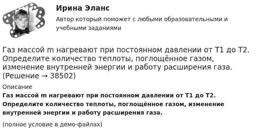     
          Описание
          Газ массой m нагревают при постоянном давлении от Т1 до Т2. Определите количество теплоты, поглощённое газом, изменение внутренней энергии и работу расширения газа.(полное условие в демо-файлах)  
            
            
            Газ массой m занимает объём V1 и находится под давлением p1. Газ был нагрет сначала при постоянном давлении до объёма V2, а затем при постоянном объёме до давления p2. Найти изменение внутренней энергии газа,Газ массой m нагревают при постоянном давлении от Т1 до Т2. Определите количество теплоты, поглощённое газом, изменение внутренней энергии и работу расширения газа.Газ массой М имеет начальные параметры – давление р1 и температуру t1. После политропного изменения состояния объем газа стал V2, а давление р2пол. Определите характер процесса (расширение или сжатие газа), показатель политропы n, Газ молярной массой M находится при температуре T. Определить:  1) наиболее вероятную скорость молекул газа uв;  2) среднюю арифметическую скорость ;Газ молярной массой M сжимают изотермически при температуре T от давления p1 до давления p2. Определить:  1) изменение внутренней энергии газа DU;  2) работу сжатия A;Газ, находившийся при температуре t1 = 17 °C, нагрели при неизменном давлении так, что его объём утроился. Определить конечную температуру t2 газа.  307 °CГаз находится в 10-литровом сосуде при нормальных условиях. Вакуумный насос может откачать газ до давления 10-6 атм. Сколько молекул будет откачано из сосуда? Сколько их останется в сосуде?Газ занимает объём V = 1 л под давлением p = 2 атм. Определить кинетическую энергию поступательного движения всех молекул, находящихся в данном объёме.Газ занимал объём 12,32 л. Его охладили при постоянном давлении на 45 К и объём стал равен 10,52 л. Какова была первоначальная температура газа?Газ, занимающий объём 20 л под давлением 1 МПа, был изобарно нагрет от 323 до 473 К. Найти работу расширения газа.Газ, занимающий объём V = 0,39 м3 при давлении p = 1,55·105 Па, изотермически увеличивает объём в 10 раз, затем изохорически нагревается до первоначального давления. При этом газу сообщено Q = 1,5·106 Дж теплотыГаз изотермически сжали от первоначального объёма V1 = 0,15 м3 до V2 = 0,1 м3. Давление при этом повысилось на Dp = 20 Па. Каково было первоначальное давление газа?Газ имеет плотность r = 1,4 кг/м3 при температуре T = 600 К и давлении P = 2,5 атм. Определить, какой газ находится в сосуде.Газ массой 117 г находится в сосуде вместимостью 10 л. Концентрация молекул газа n = 2,2·1026 м-3. Какой это газ?