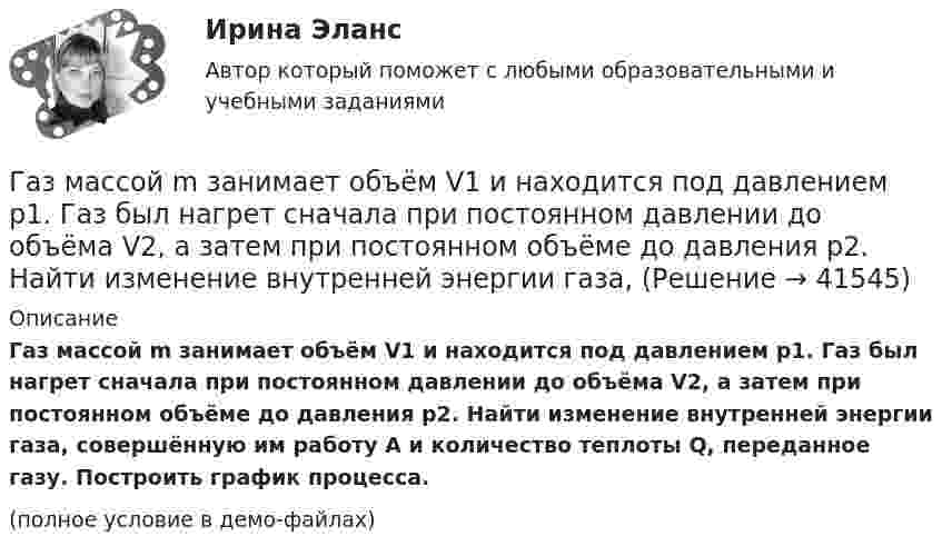     
          Описание
          Газ массой m занимает объём V1 и находится под давлением p1. Газ был нагрет сначала при постоянном давлении до объёма V2, а затем при постоянном объёме до давления p2. Найти изменение внутренней энергии газа, совершённую им работу A и количество теплоты Q, переданное газу. Построить график процесса.(полное условие в демо-файлах)  
            
            
            Газ массой m был нагрет от температуры t1 до температуры t2 изобарно, затем его охладили изохорно до первоначальной температуры t1. Определить изменение энтропии газа в ходе этих процессов.Газ массой m занимает объём V1 и находится под давлением p1. Газ был нагрет сначала при постоянном давлении до объёма V2, а затем при постоянном объёме до давления p2. Найти изменение внутренней энергии газа,Газ массой m нагревают при постоянном давлении от Т1 до Т2. Определите количество теплоты, поглощённое газом, изменение внутренней энергии и работу расширения газа.Газ массой М имеет начальные параметры – давление р1 и температуру t1. После политропного изменения состояния объем газа стал V2, а давление р2пол. Определите характер процесса (расширение или сжатие газа), показатель политропы n, Газ молярной массой M находится при температуре T. Определить:  1) наиболее вероятную скорость молекул газа uв;  2) среднюю арифметическую скорость ;Газ молярной массой M сжимают изотермически при температуре T от давления p1 до давления p2. Определить:  1) изменение внутренней энергии газа DU;  2) работу сжатия A;Газ, находившийся при температуре t1 = 17 °C, нагрели при неизменном давлении так, что его объём утроился. Определить конечную температуру t2 газа.  307 °CГаз занимает объём V = 1 л под давлением p = 0,2 МПа. Определить кинетическую энергию поступательного движения всех молекул, находящихся в данном объёме.Газ занимает объём V = 1 л под давлением p = 2 атм. Определить кинетическую энергию поступательного движения всех молекул, находящихся в данном объёме.Газ занимал объём 12,32 л. Его охладили при постоянном давлении на 45 К и объём стал равен 10,52 л. Какова была первоначальная температура газа?Газ, занимающий объём 20 л под давлением 1 МПа, был изобарно нагрет от 323 до 473 К. Найти работу расширения газа.Газ, занимающий объём V = 0,39 м3 при давлении p = 1,55·105 Па, изотермически увеличивает объём в 10 раз, затем изохорически нагревается до первоначального давления. При этом газу сообщено Q = 1,5·106 Дж теплотыГаз изотермически сжали от первоначального объёма V1 = 0,15 м3 до V2 = 0,1 м3. Давление при этом повысилось на Dp = 20 Па. Каково было первоначальное давление газа?Газ имеет плотность r = 1,4 кг/м3 при температуре T = 600 К и давлении P = 2,5 атм. Определить, какой газ находится в сосуде.