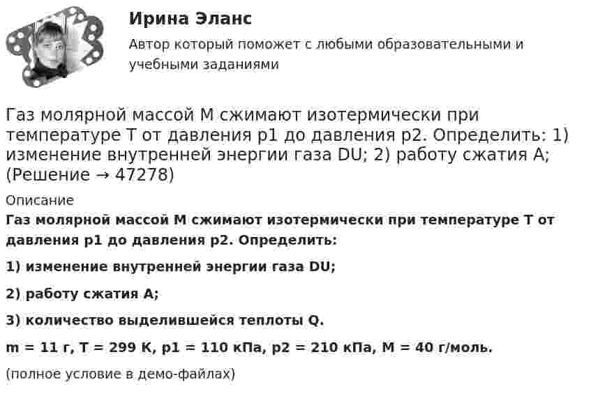     
            Описание
            Газ молярной массой M сжимают изотермически при температуре T от давления p1 до давления p2. Определить:1) изменение внутренней энергии газа DU;2) работу сжатия A;3) количество выделившейся теплоты Q.m = 11 г, T = 299 К, p1 = 110 кПа, p2 = 210 кПа, M = 40 г/моль.(полное условие в демо-файлах)  
            
            
            Газ молярной массой M находится при температуре T. Определить:  1) наиболее вероятную скорость молекул газа uв;  2) среднюю арифметическую скорость ;Газ молярной массой M сжимают изотермически при температуре T от давления p1 до давления p2. Определить:  1) изменение внутренней энергии газа DU;  2) работу сжатия A;Газ, находившийся при температуре t1 = 17 °C, нагрели при неизменном давлении так, что его объём утроился. Определить конечную температуру t2 газа.  307 °CГаз находится в 10-литровом сосуде при нормальных условиях. Вакуумный насос может откачать газ до давления 10-6 атм. Сколько молекул будет откачано из сосуда? Сколько их останется в сосуде?Газ находится в вертикальном цилиндре при температуре 300 К под невесомым поршнем площадью 0,012 м2. На поршень кладут гирю, и он опускается. Какова масса гири, если при нагревании до 360 К поршень оказался на той же высоте?Газ находится в сосуде при давлении 2·105 Па и температуре 27 °C. После нагревания на 50 °C в сосуде осталась половина газа. Определить установившееся давление.Газ, находящийся под давлением 1,4∙105 Па, имеет температуру 400 К. Определить концентрацию газа.Газ, занимающий объём V = 0,39 м3 при давлении p = 1,55·105 Па, изотермически увеличивает объём в 10 раз, затем изохорически нагревается до первоначального давления. При этом газу сообщено Q = 1,5·106 Дж теплотыГаз изотермически сжали от первоначального объёма V1 = 0,15 м3 до V2 = 0,1 м3. Давление при этом повысилось на Dp = 20 Па. Каково было первоначальное давление газа?Газ имеет плотность r = 1,4 кг/м3 при температуре T = 600 К и давлении P = 2,5 атм. Определить, какой газ находится в сосуде.Газ массой 117 г находится в сосуде вместимостью 10 л. Концентрация молекул газа n = 2,2·1026 м-3. Какой это газ?Газ массой m был нагрет от температуры t1 до температуры t2 изобарно, затем его охладили изохорно до первоначальной температуры t1. Определить изменение энтропии газа в ходе этих процессов.Газ массой m занимает объём V1 и находится под давлением p1. Газ был нагрет сначала при постоянном давлении до объёма V2, а затем при постоянном объёме до давления p2. Найти изменение внутренней энергии газа,Газ массой m нагревают при постоянном давлении от Т1 до Т2. Определите количество теплоты, поглощённое газом, изменение внутренней энергии и работу расширения газа.