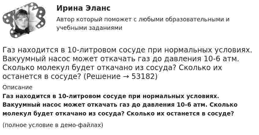     
            Описание
            Газ находится в 10-литровом сосуде при нормальных условиях. Вакуумный насос может откачать газ до давления 10-6 атм. Сколько молекул будет откачано из сосуда? Сколько их останется в сосуде?(полное условие в демо-файлах)  
            
            
            Газ, находившийся при температуре t1 = 17 °C, нагрели при неизменном давлении так, что его объём утроился. Определить конечную температуру t2 газа.  307 °CГаз находится в 10-литровом сосуде при нормальных условиях. Вакуумный насос может откачать газ до давления 10-6 атм. Сколько молекул будет откачано из сосуда? Сколько их останется в сосуде?Газ находится в вертикальном цилиндре при температуре 300 К под невесомым поршнем площадью 0,012 м2. На поршень кладут гирю, и он опускается. Какова масса гири, если при нагревании до 360 К поршень оказался на той же высоте?Газ находится в сосуде при давлении 2·105 Па и температуре 27 °C. После нагревания на 50 °C в сосуде осталась половина газа. Определить установившееся давление.Газ, находящийся под давлением 1,4∙105 Па, имеет температуру 400 К. Определить концентрацию газа.Газ объёмом 8,3 л находится в баллоне при температуре 127 °C и давлении 100 кПа. Какое количество вещества содержится в газе?Газовая постоянная смеси определяется из выражения ТулГУГаз имеет плотность r = 1,4 кг/м3 при температуре T = 600 К и давлении P = 2,5 атм. Определить, какой газ находится в сосуде.Газ массой 117 г находится в сосуде вместимостью 10 л. Концентрация молекул газа n = 2,2·1026 м-3. Какой это газ?Газ массой m был нагрет от температуры t1 до температуры t2 изобарно, затем его охладили изохорно до первоначальной температуры t1. Определить изменение энтропии газа в ходе этих процессов.Газ массой m занимает объём V1 и находится под давлением p1. Газ был нагрет сначала при постоянном давлении до объёма V2, а затем при постоянном объёме до давления p2. Найти изменение внутренней энергии газа,Газ массой m нагревают при постоянном давлении от Т1 до Т2. Определите количество теплоты, поглощённое газом, изменение внутренней энергии и работу расширения газа.Газ массой М имеет начальные параметры – давление р1 и температуру t1. После политропного изменения состояния объем газа стал V2, а давление р2пол. Определите характер процесса (расширение или сжатие газа), показатель политропы n, Газ молярной массой M находится при температуре T. Определить:  1) наиболее вероятную скорость молекул газа uв;  2) среднюю арифметическую скорость ;