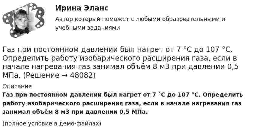     
            Описание
            Газ при постоянном давлении был нагрет от 7 °C до 107 °C. Определить работу изобарического расширения газа, если в начале нагревания газ занимал объём 8 м3 при давлении 0,5 МПа.(полное условие в демо-файлах)  
            
            
            Газ при давлении 8 атм и температуре 12 °С занимает объём 855 л. Каково будет давление, если эта же масса газа при температуре 47 °C займёт объём 800 л?Газ при постоянном давлении был нагрет от 7 °C до 107 °C. Определить работу изобарического расширения газа, если в начале нагревания газ занимал объём 8 м3 при давлении 0,5 МПа.Газ расширился изотермически так, что его объём V возрос в 5 раз, а приращение энтропии DS составило 150 Дж/К. Найти количество вещества v этого газа.Газ расширяется адиабатически, причём объём его увеличивается вдвое, а термодинамическая температура падает в 1,32 раза. Какое число степеней свободы i имеют молекулы?Газ сжат изотермически от объёма 6 л до объёма 4 л. Давление газа при этом увеличилось на 0,75 атм. Каким было первоначальное давление газа?  1,5 атмГаз сжат изотермически от объёма 8 л до объёма 6 л. Давление при этом возросло на 4·103 Н/м2. Каким было первоначальное давление?Газ сначала был нагрет изобарно так, что его объём увеличился в 4 раза, затем изохорно охлаждён так, что давление уменьшилось в 4 раза. Определить изменение энтропии для одного киломоля газа.Газовая смесь состоит из кислорода O2 с массовой долей w1 = 85 % и озона O3 с массовой долей w2 = 15 %. Определить показатель адиабаты g для этой смеси газов.Газовая смесь, состоящая из кислорода и азота, находится в баллоне под давлением 10 атм. Считая, что масса кислорода составляет 20 % от массы смеси, определить парциальные давления отдельных газов.Газовая смесь, состоящая из кислорода и азота, находится в баллоне под давлением P = 106 Па. Считая, что масса кислорода составляет 20 % от массы смеси, определить парциальные давления P1 и P2 отдельных газов.Газовая смесь, состоящая из кислорода и азота, находится в баллоне под давлением p = 1 МПа. Считая, что масса кислорода составляет 20 % от массы смеси, определить парциальные давления p1 и p2 отдельных газов.Газопровод с рабочим давлением 5 кгс/см2 относится к газопроводу: ТулГУГазоснабжение ТЕСТЫ за 4 и 5 семестр ТулГУГаз при адиабатическом процессе совершил работу 200 МДж. Как изменилась его внутренняя энергия?