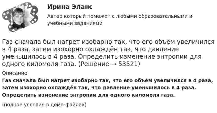     
            Описание
            Газ сначала был нагрет изобарно так, что его объём увеличился в 4 раза, затем изохорно охлаждён так, что давление уменьшилось в 4 раза. Определить изменение энтропии для одного киломоля газа.(полное условие в демо-файлах)  
            
            
            Газ сжат изотермически от объёма 8 л до объёма 6 л. Давление при этом возросло на 4·103 Н/м2. Каким было первоначальное давление?Газ сначала был нагрет изобарно так, что его объём увеличился в 4 раза, затем изохорно охлаждён так, что давление уменьшилось в 4 раза. Определить изменение энтропии для одного киломоля газа.Газ совершает цикл Карно. Абсолютная температура холодильника T2 = 290 К. Во сколько раз увеличится к.п.д. h цикла, если температура нагревателя повысится от T`1 = 400 К до T``1 = 600 К?Газ совершает цикл Карно. Работа изотермического расширения газа A1 = 5 Дж. Определите работу A2 изотермического сжатия, если термический КПД цикла h = 0,2.Газ совершает цикл Карно. Температура нагревателя 200 °C, охладителя +10 °C. При изотермическом расширении газ совершил работу 100 Дж. Определить термический КПД цикла, а также количество теплоты, которое газ отдаёт охладителю Газ совершает цикл Карно. Температура нагревателя T1 = 475 К, охладителя T2 = 260 К. При изотермическом расширении газ совершил работу A = 100 Дж. Определить термический к.п.д. h цикла, а также теплоту Q2,Газ совершает цикл Карно. Температура охладителя T2 = 273 К. Какова температура нагревателя, если за счёт каждой килокалории теплоты, полученной от нагревателя, газ совершает работу A = 1,2 кДж?Газоснабжение ТЕСТЫ за 4 и 5 семестр ТулГУГаз при адиабатическом процессе совершил работу 200 МДж. Как изменилась его внутренняя энергия?Газ при давлении 200 кПа и температуре 15 °C имеет объём 5 л. Чему равен объём газа этой массы при нормальных условиях?Газ при давлении 8 атм и температуре 12 °С занимает объём 855 л. Каково будет давление, если эта же масса газа при температуре 47 °C займёт объём 800 л?Газ при постоянном давлении был нагрет от 7 °C до 107 °C. Определить работу изобарического расширения газа, если в начале нагревания газ занимал объём 8 м3 при давлении 0,5 МПа.Газ расширился изотермически так, что его объём V возрос в 5 раз, а приращение энтропии DS составило 150 Дж/К. Найти количество вещества v этого газа.Газ расширяется адиабатически, причём объём его увеличивается вдвое, а термодинамическая температура падает в 1,32 раза. Какое число степеней свободы i имеют молекулы?