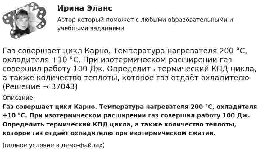     
          Описание
          Газ совершает цикл Карно. Температура нагревателя 200 °C, охладителя +10 °C. При изотермическом расширении газ совершил работу 100 Дж. Определить термический КПД цикла, а также количество теплоты, которое газ отдаёт охладителю при изотермическом сжатии.(полное условие в демо-файлах)  
            
            
            Газ совершает цикл Карно. Работа изотермического расширения газа A1 = 5 Дж. Определите работу A2 изотермического сжатия, если термический КПД цикла h = 0,2.Газ совершает цикл Карно. Температура нагревателя 200 °C, охладителя +10 °C. При изотермическом расширении газ совершил работу 100 Дж. Определить термический КПД цикла, а также количество теплоты, которое газ отдаёт охладителю Газ совершает цикл Карно. Температура нагревателя T1 = 475 К, охладителя T2 = 260 К. При изотермическом расширении газ совершил работу A = 100 Дж. Определить термический к.п.д. h цикла, а также теплоту Q2,Газ совершает цикл Карно. Температура охладителя T2 = 273 К. Какова температура нагревателя, если за счёт каждой килокалории теплоты, полученной от нагревателя, газ совершает работу A = 1,2 кДж?Газ совершает цикл Карно. Температура теплоотдатчика в три раза выше температуры теплоприёмника. Теплоотдатчик передал газу Q1 = 41,9 кДж теплоты. Какую работу совершил газ?Газ, совершающий цикл Карно, 2/3 теплоты, полученной от нагревателя, отдаёт холодильнику. Температура холодильника T2 = 280 К. Определить:Газ, совершающий цикл Карно, 3/4 теплоты, полученной от нагревателя, отдаёт холодильнику. Температура холодильника 0 °C. Определить температуру нагревателя.Газ при давлении 8 атм и температуре 12 °С занимает объём 855 л. Каково будет давление, если эта же масса газа при температуре 47 °C займёт объём 800 л?Газ при постоянном давлении был нагрет от 7 °C до 107 °C. Определить работу изобарического расширения газа, если в начале нагревания газ занимал объём 8 м3 при давлении 0,5 МПа.Газ расширился изотермически так, что его объём V возрос в 5 раз, а приращение энтропии DS составило 150 Дж/К. Найти количество вещества v этого газа.Газ расширяется адиабатически, причём объём его увеличивается вдвое, а термодинамическая температура падает в 1,32 раза. Какое число степеней свободы i имеют молекулы?Газ сжат изотермически от объёма 6 л до объёма 4 л. Давление газа при этом увеличилось на 0,75 атм. Каким было первоначальное давление газа?  1,5 атмГаз сжат изотермически от объёма 8 л до объёма 6 л. Давление при этом возросло на 4·103 Н/м2. Каким было первоначальное давление?Газ сначала был нагрет изобарно так, что его объём увеличился в 4 раза, затем изохорно охлаждён так, что давление уменьшилось в 4 раза. Определить изменение энтропии для одного киломоля газа.