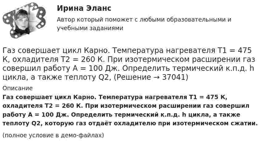    
          Описание
          Газ совершает цикл Карно. Температура нагревателя T1 = 475 К, охладителя T2 = 260 К. При изотермическом расширении газ совершил работу A = 100 Дж. Определить термический к.п.д. h цикла, а также теплоту Q2, которую газ отдаёт охладителю при изотермическом сжатии.(полное условие в демо-файлах)  
            
            
            Газ совершает цикл Карно. Температура нагревателя 200 °C, охладителя +10 °C. При изотермическом расширении газ совершил работу 100 Дж. Определить термический КПД цикла, а также количество теплоты, которое газ отдаёт охладителю Газ совершает цикл Карно. Температура нагревателя T1 = 475 К, охладителя T2 = 260 К. При изотермическом расширении газ совершил работу A = 100 Дж. Определить термический к.п.д. h цикла, а также теплоту Q2,Газ совершает цикл Карно. Температура охладителя T2 = 273 К. Какова температура нагревателя, если за счёт каждой килокалории теплоты, полученной от нагревателя, газ совершает работу A = 1,2 кДж?Газ совершает цикл Карно. Температура теплоотдатчика в три раза выше температуры теплоприёмника. Теплоотдатчик передал газу Q1 = 41,9 кДж теплоты. Какую работу совершил газ?Газ, совершающий цикл Карно, 2/3 теплоты, полученной от нагревателя, отдаёт холодильнику. Температура холодильника T2 = 280 К. Определить:Газ, совершающий цикл Карно, 3/4 теплоты, полученной от нагревателя, отдаёт холодильнику. Температура холодильника 0 °C. Определить температуру нагревателя.Газ, совершающий цикл Карно, за счёт каждой килокалории теплоты, получаемой от нагревателя, совершает работу 598 Дж. Каков кпд этого цикла? Во сколько раз абсолютная температура нагревателя больше абсолютной температуры охладителя?Газ при постоянном давлении был нагрет от 7 °C до 107 °C. Определить работу изобарического расширения газа, если в начале нагревания газ занимал объём 8 м3 при давлении 0,5 МПа.Газ расширился изотермически так, что его объём V возрос в 5 раз, а приращение энтропии DS составило 150 Дж/К. Найти количество вещества v этого газа.Газ расширяется адиабатически, причём объём его увеличивается вдвое, а термодинамическая температура падает в 1,32 раза. Какое число степеней свободы i имеют молекулы?Газ сжат изотермически от объёма 6 л до объёма 4 л. Давление газа при этом увеличилось на 0,75 атм. Каким было первоначальное давление газа?  1,5 атмГаз сжат изотермически от объёма 8 л до объёма 6 л. Давление при этом возросло на 4·103 Н/м2. Каким было первоначальное давление?Газ сначала был нагрет изобарно так, что его объём увеличился в 4 раза, затем изохорно охлаждён так, что давление уменьшилось в 4 раза. Определить изменение энтропии для одного киломоля газа.Газ совершает цикл Карно. Абсолютная температура холодильника T2 = 290 К. Во сколько раз увеличится к.п.д. h цикла, если температура нагревателя повысится от T`1 = 400 К до T``1 = 600 К?