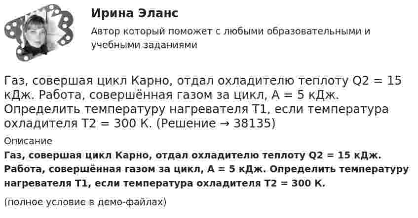     
          Описание
          Газ, совершая цикл Карно, отдал охладителю теплоту Q2 = 15 кДж. Работа, совершённая газом за цикл, А = 5 кДж. Определить температуру нагревателя Т1, если температура охладителя Т2 = 300 К.(полное условие в демо-файлах)  
            
            
            Газ, совершающий цикл Карно, получил теплоту 84 кДж. Какую работу совершает газ, если температура нагревателя в три раза выше температуры охладителя?Газ, совершая цикл Карно, отдал охладителю теплоту Q2 = 15 кДж. Работа, совершённая газом за цикл, А = 5 кДж. Определить температуру нагревателя Т1, если температура охладителя Т2 = 300 К.Газу, находящемуся в цилиндре, закрытом поршнем, передают 1,5 кДж теплоты. В результате этого газ при постоянном давлении 2·105 Па расширяется и поршень поднимается на 30 см. Площадь поршня 1 дм2. Найти изменение внутренней энергии газа.Газу передано при изохорическом процессе 600 МДж теплоты. Чему равно изменение его внутренней энергии?Газ, являясь рабочим веществом в цикле Карно, получил от нагревателя, теплоту 4,38 кДж и совершил работу 2,4 кДж. Определить температуру нагревателя, если температура холодильника 273 К.Газ, являясь рабочим веществом в цикле Карно, получил от нагревателя теплоту Q1 = 4,38 кДж и совершил работу A = 2,4 кДж. Определить температуру нагревателя, если температура охладителя T2 = 273 К.Газ, являясь рабочим веществом в цикле Карно, получил от теплоотдатчика теплоту Q1 = 4,38 кДж и совершил работу A = 2,4 кДж. Определить температуру теплоотдатчика, если температура теплоприемника T2 = 273 К.Газ, совершающий цикл Карно, отдал теплоприемнику теплоту Q2 = 14 кДж. Определить температуру Т1 теплоотдатчика, если при температуре теплоприемника T2 = 280 К работа цикла A = 6 кДж.Газ, совершающий цикл Карно, отдал холодильнику 67 % теплоты, полученной от нагревателя. Определить температуру холодильника, если температура нагревателя 430 К.Газ, совершающий цикл Карно, отдал холодильнику теплоту Q2 = 14 кДж. Определите температуру T1 нагревателя, если при температуре холодильника T2 = 280 К работа цикла W = 6 кДж.Газ, совершающий цикл Карно, получает от нагревателя теплоту Q = 42 кДж. Какую работу совершает газ, если абсолютная температура T1 нагревателя в три раза выше, чем температура T2 охладителя?Газ, совершающий цикл Карно, получает теплоту Q1 = 84 Дж. Определить работу А газа, если температура Т1 теплоотдатчика в три раза выше температуры T2 теплоприемника.Газ, совершающий цикл Карно, получает теплоту Q1=84кДж. Определить работу А газа, если температура Т1 теплоотдатчика в три раза выше температуры T2 теплоприемника.Газ, совершающий цикл Карно, получает теплоту Q = 84 кДж. Определить работу A газа, если температура теплоотдатчика T1 в 3 раза выше температуры теплоприёмника T2.