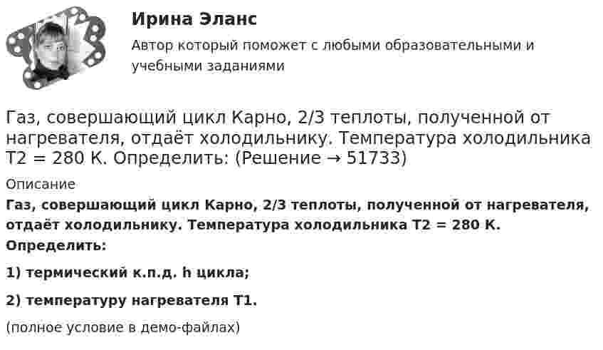     
            Описание
            Газ, совершающий цикл Карно, 2/3 теплоты, полученной от нагревателя, отдаёт холодильнику. Температура холодильника T2 = 280 К. Определить:1) термический к.п.д. h цикла;2) температуру нагревателя T1.(полное условие в демо-файлах)  
            
            
            Газ совершает цикл Карно. Температура теплоотдатчика в три раза выше температуры теплоприёмника. Теплоотдатчик передал газу Q1 = 41,9 кДж теплоты. Какую работу совершил газ?Газ, совершающий цикл Карно, 2/3 теплоты, полученной от нагревателя, отдаёт холодильнику. Температура холодильника T2 = 280 К. Определить:Газ, совершающий цикл Карно, 3/4 теплоты, полученной от нагревателя, отдаёт холодильнику. Температура холодильника 0 °C. Определить температуру нагревателя.Газ, совершающий цикл Карно, за счёт каждой килокалории теплоты, получаемой от нагревателя, совершает работу 598 Дж. Каков кпд этого цикла? Во сколько раз абсолютная температура нагревателя больше абсолютной температуры охладителя?Газ, совершающий цикл Карно, КПД которого равен h = 25 %, при изотермическом расширении производит работу 240 Дж. Какова работа, совершаемая газом при изотермическом сжатии?Газ, совершающий цикл Карно, отдал охладителю 67 % теплоты, полученной от нагревателя. Определить температуру T2 охладителя, если температура нагревателя T1 = 430 К.Газ, совершающий цикл Карно, отдал теплоприемнику 67% теплоты, полученной от теплоотдатчика. Определить температуру T2 теплоприемника, если температура теплоотдатчика T1 = 430 К.Газ сжат изотермически от объёма 6 л до объёма 4 л. Давление газа при этом увеличилось на 0,75 атм. Каким было первоначальное давление газа?  1,5 атмГаз сжат изотермически от объёма 8 л до объёма 6 л. Давление при этом возросло на 4·103 Н/м2. Каким было первоначальное давление?Газ сначала был нагрет изобарно так, что его объём увеличился в 4 раза, затем изохорно охлаждён так, что давление уменьшилось в 4 раза. Определить изменение энтропии для одного киломоля газа.Газ совершает цикл Карно. Абсолютная температура холодильника T2 = 290 К. Во сколько раз увеличится к.п.д. h цикла, если температура нагревателя повысится от T`1 = 400 К до T``1 = 600 К?Газ совершает цикл Карно. Работа изотермического расширения газа A1 = 5 Дж. Определите работу A2 изотермического сжатия, если термический КПД цикла h = 0,2.Газ совершает цикл Карно. Температура нагревателя 200 °C, охладителя +10 °C. При изотермическом расширении газ совершил работу 100 Дж. Определить термический КПД цикла, а также количество теплоты, которое газ отдаёт охладителю Газ совершает цикл Карно. Температура нагревателя T1 = 475 К, охладителя T2 = 260 К. При изотермическом расширении газ совершил работу A = 100 Дж. Определить термический к.п.д. h цикла, а также теплоту Q2,