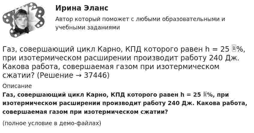     
          Описание
          Газ, совершающий цикл Карно, КПД которого равен h = 25 %, при изотермическом расширении производит работу 240 Дж. Какова работа, совершаемая газом при изотермическом сжатии?(полное условие в демо-файлах)  
            
            
            Газ, совершающий цикл Карно, за счёт каждой килокалории теплоты, получаемой от нагревателя, совершает работу 598 Дж. Каков кпд этого цикла? Во сколько раз абсолютная температура нагревателя больше абсолютной температуры охладителя?Газ, совершающий цикл Карно, КПД которого равен h = 25 %, при изотермическом расширении производит работу 240 Дж. Какова работа, совершаемая газом при изотермическом сжатии?Газ, совершающий цикл Карно, отдал охладителю 67 % теплоты, полученной от нагревателя. Определить температуру T2 охладителя, если температура нагревателя T1 = 430 К.Газ, совершающий цикл Карно, отдал теплоприемнику 67% теплоты, полученной от теплоотдатчика. Определить температуру T2 теплоприемника, если температура теплоотдатчика T1 = 430 К.Газ, совершающий цикл Карно, отдал теплоприёмнику 67 % теплоты, полученной от теплоотдатчика. Определить температуру T2 теплоприёмника, если температура теплоотдатчика T1 = 430 К.Газ, совершающий цикл Карно, отдал теплоприёмнику теплоту Q2 = 14 кДж. Определить температуру T1 теплоотдатчика, если при температуре теплоприёмника T2 = 280 К работа цикла A = 6 кДж.Газ, совершающий цикл Карно, отдал теплоприемнику теплоту Q2 = 14 кДж. Определить температуру Т1 теплоотдатчика, если при температуре теплоприемника T2 = 280 К работа цикла A = 6 кДж.Газ совершает цикл Карно. Абсолютная температура холодильника T2 = 290 К. Во сколько раз увеличится к.п.д. h цикла, если температура нагревателя повысится от T`1 = 400 К до T``1 = 600 К?Газ совершает цикл Карно. Работа изотермического расширения газа A1 = 5 Дж. Определите работу A2 изотермического сжатия, если термический КПД цикла h = 0,2.Газ совершает цикл Карно. Температура нагревателя 200 °C, охладителя +10 °C. При изотермическом расширении газ совершил работу 100 Дж. Определить термический КПД цикла, а также количество теплоты, которое газ отдаёт охладителю Газ совершает цикл Карно. Температура нагревателя T1 = 475 К, охладителя T2 = 260 К. При изотермическом расширении газ совершил работу A = 100 Дж. Определить термический к.п.д. h цикла, а также теплоту Q2,Газ совершает цикл Карно. Температура охладителя T2 = 273 К. Какова температура нагревателя, если за счёт каждой килокалории теплоты, полученной от нагревателя, газ совершает работу A = 1,2 кДж?Газ совершает цикл Карно. Температура теплоотдатчика в три раза выше температуры теплоприёмника. Теплоотдатчик передал газу Q1 = 41,9 кДж теплоты. Какую работу совершил газ?Газ, совершающий цикл Карно, 2/3 теплоты, полученной от нагревателя, отдаёт холодильнику. Температура холодильника T2 = 280 К. Определить: