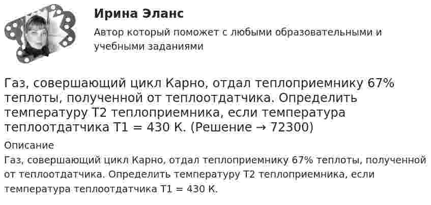      
            Описание
            Газ, совершающий цикл Карно, отдал теплоприемнику 67% теплоты, полученной от теплоотдатчика. Определить температуру T2 теплоприемника, если температура теплоотдатчика T1 = 430 К.   
            
            
            Газ, совершающий цикл Карно, отдал охладителю 67 % теплоты, полученной от нагревателя. Определить температуру T2 охладителя, если температура нагревателя T1 = 430 К.Газ, совершающий цикл Карно, отдал теплоприемнику 67% теплоты, полученной от теплоотдатчика. Определить температуру T2 теплоприемника, если температура теплоотдатчика T1 = 430 К.Газ, совершающий цикл Карно, отдал теплоприёмнику 67 % теплоты, полученной от теплоотдатчика. Определить температуру T2 теплоприёмника, если температура теплоотдатчика T1 = 430 К.Газ, совершающий цикл Карно, отдал теплоприёмнику теплоту Q2 = 14 кДж. Определить температуру T1 теплоотдатчика, если при температуре теплоприёмника T2 = 280 К работа цикла A = 6 кДж.Газ, совершающий цикл Карно, отдал теплоприемнику теплоту Q2 = 14 кДж. Определить температуру Т1 теплоотдатчика, если при температуре теплоприемника T2 = 280 К работа цикла A = 6 кДж.Газ, совершающий цикл Карно, отдал холодильнику 67 % теплоты, полученной от нагревателя. Определить температуру холодильника, если температура нагревателя 430 К.Газ, совершающий цикл Карно, отдал холодильнику теплоту Q2 = 14 кДж. Определите температуру T1 нагревателя, если при температуре холодильника T2 = 280 К работа цикла W = 6 кДж.Газ совершает цикл Карно. Температура нагревателя 200 °C, охладителя +10 °C. При изотермическом расширении газ совершил работу 100 Дж. Определить термический КПД цикла, а также количество теплоты, которое газ отдаёт охладителю Газ совершает цикл Карно. Температура нагревателя T1 = 475 К, охладителя T2 = 260 К. При изотермическом расширении газ совершил работу A = 100 Дж. Определить термический к.п.д. h цикла, а также теплоту Q2,Газ совершает цикл Карно. Температура охладителя T2 = 273 К. Какова температура нагревателя, если за счёт каждой килокалории теплоты, полученной от нагревателя, газ совершает работу A = 1,2 кДж?Газ совершает цикл Карно. Температура теплоотдатчика в три раза выше температуры теплоприёмника. Теплоотдатчик передал газу Q1 = 41,9 кДж теплоты. Какую работу совершил газ?Газ, совершающий цикл Карно, 2/3 теплоты, полученной от нагревателя, отдаёт холодильнику. Температура холодильника T2 = 280 К. Определить:Газ, совершающий цикл Карно, 3/4 теплоты, полученной от нагревателя, отдаёт холодильнику. Температура холодильника 0 °C. Определить температуру нагревателя.Газ, совершающий цикл Карно, за счёт каждой килокалории теплоты, получаемой от нагревателя, совершает работу 598 Дж. Каков кпд этого цикла? Во сколько раз абсолютная температура нагревателя больше абсолютной температуры охладителя?