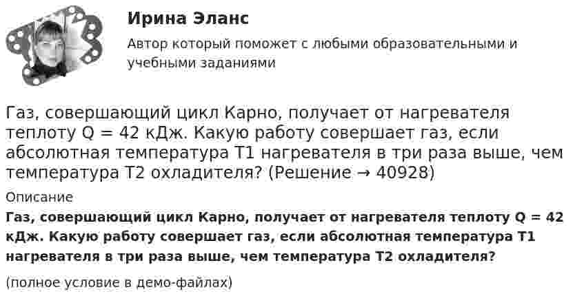     
          Описание
          Газ, совершающий цикл Карно, получает от нагревателя теплоту Q = 42 кДж. Какую работу совершает газ, если абсолютная температура T1 нагревателя в три раза выше, чем температура T2 охладителя?(полное условие в демо-файлах)  
            
            
            Газ, совершающий цикл Карно, отдал холодильнику теплоту Q2 = 14 кДж. Определите температуру T1 нагревателя, если при температуре холодильника T2 = 280 К работа цикла W = 6 кДж.Газ, совершающий цикл Карно, получает от нагревателя теплоту Q = 42 кДж. Какую работу совершает газ, если абсолютная температура T1 нагревателя в три раза выше, чем температура T2 охладителя?Газ, совершающий цикл Карно, получает теплоту Q1 = 84 Дж. Определить работу А газа, если температура Т1 теплоотдатчика в три раза выше температуры T2 теплоприемника.Газ, совершающий цикл Карно, получает теплоту Q1=84кДж. Определить работу А газа, если температура Т1 теплоотдатчика в три раза выше температуры T2 теплоприемника.Газ, совершающий цикл Карно, получает теплоту Q = 84 кДж. Определить работу A газа, если температура теплоотдатчика T1 в 3 раза выше температуры теплоприёмника T2.Газ, совершающий цикл Карно, получил от нагревателя теплоту Q1 = 5,6 кДж и за один цикл совершил работу A = 2,2 кДж. Определите температуру охладителя, если температура нагревателя T1 = 500 К.Газ, совершающий цикл Карно, получил теплоту 84 кДж. Какую работу совершает газ, если температура нагревателя в три раза выше температуры охладителя?Газ, совершающий цикл Карно, за счёт каждой килокалории теплоты, получаемой от нагревателя, совершает работу 598 Дж. Каков кпд этого цикла? Во сколько раз абсолютная температура нагревателя больше абсолютной температуры охладителя?Газ, совершающий цикл Карно, КПД которого равен h = 25 %, при изотермическом расширении производит работу 240 Дж. Какова работа, совершаемая газом при изотермическом сжатии?Газ, совершающий цикл Карно, отдал охладителю 67 % теплоты, полученной от нагревателя. Определить температуру T2 охладителя, если температура нагревателя T1 = 430 К.Газ, совершающий цикл Карно, отдал теплоприемнику 67% теплоты, полученной от теплоотдатчика. Определить температуру T2 теплоприемника, если температура теплоотдатчика T1 = 430 К.Газ, совершающий цикл Карно, отдал теплоприёмнику 67 % теплоты, полученной от теплоотдатчика. Определить температуру T2 теплоприёмника, если температура теплоотдатчика T1 = 430 К.Газ, совершающий цикл Карно, отдал теплоприёмнику теплоту Q2 = 14 кДж. Определить температуру T1 теплоотдатчика, если при температуре теплоприёмника T2 = 280 К работа цикла A = 6 кДж.Газ, совершающий цикл Карно, отдал теплоприемнику теплоту Q2 = 14 кДж. Определить температуру Т1 теплоотдатчика, если при температуре теплоприемника T2 = 280 К работа цикла A = 6 кДж.
