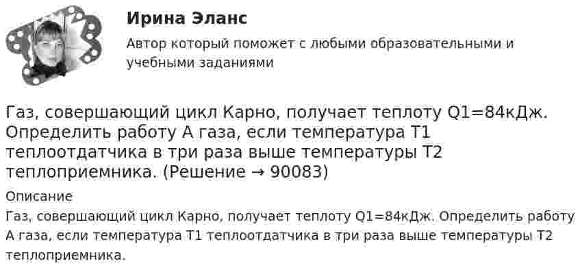      
            Описание
            Газ, совершающий цикл Карно, получает теплоту Q1=84кДж. Определить работу А газа, если температура Т1 теплоотдатчика в три раза выше температуры T2 теплоприемника.   
            
            
            Газ, совершающий цикл Карно, получает теплоту Q1 = 84 Дж. Определить работу А газа, если температура Т1 теплоотдатчика в три раза выше температуры T2 теплоприемника.Газ, совершающий цикл Карно, получает теплоту Q1=84кДж. Определить работу А газа, если температура Т1 теплоотдатчика в три раза выше температуры T2 теплоприемника.Газ, совершающий цикл Карно, получает теплоту Q = 84 кДж. Определить работу A газа, если температура теплоотдатчика T1 в 3 раза выше температуры теплоприёмника T2.Газ, совершающий цикл Карно, получил от нагревателя теплоту Q1 = 5,6 кДж и за один цикл совершил работу A = 2,2 кДж. Определите температуру охладителя, если температура нагревателя T1 = 500 К.Газ, совершающий цикл Карно, получил теплоту 84 кДж. Какую работу совершает газ, если температура нагревателя в три раза выше температуры охладителя?Газ, совершая цикл Карно, отдал охладителю теплоту Q2 = 15 кДж. Работа, совершённая газом за цикл, А = 5 кДж. Определить температуру нагревателя Т1, если температура охладителя Т2 = 300 К.Газу, находящемуся в цилиндре, закрытом поршнем, передают 1,5 кДж теплоты. В результате этого газ при постоянном давлении 2·105 Па расширяется и поршень поднимается на 30 см. Площадь поршня 1 дм2. Найти изменение внутренней энергии газа.Газ, совершающий цикл Карно, отдал охладителю 67 % теплоты, полученной от нагревателя. Определить температуру T2 охладителя, если температура нагревателя T1 = 430 К.Газ, совершающий цикл Карно, отдал теплоприемнику 67% теплоты, полученной от теплоотдатчика. Определить температуру T2 теплоприемника, если температура теплоотдатчика T1 = 430 К.Газ, совершающий цикл Карно, отдал теплоприёмнику 67 % теплоты, полученной от теплоотдатчика. Определить температуру T2 теплоприёмника, если температура теплоотдатчика T1 = 430 К.Газ, совершающий цикл Карно, отдал теплоприёмнику теплоту Q2 = 14 кДж. Определить температуру T1 теплоотдатчика, если при температуре теплоприёмника T2 = 280 К работа цикла A = 6 кДж.Газ, совершающий цикл Карно, отдал теплоприемнику теплоту Q2 = 14 кДж. Определить температуру Т1 теплоотдатчика, если при температуре теплоприемника T2 = 280 К работа цикла A = 6 кДж.Газ, совершающий цикл Карно, отдал холодильнику 67 % теплоты, полученной от нагревателя. Определить температуру холодильника, если температура нагревателя 430 К.Газ, совершающий цикл Карно, отдал холодильнику теплоту Q2 = 14 кДж. Определите температуру T1 нагревателя, если при температуре холодильника T2 = 280 К работа цикла W = 6 кДж.