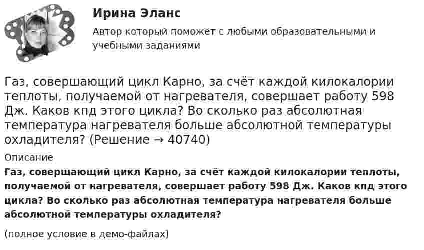     
          Описание
          Газ, совершающий цикл Карно, за счёт каждой килокалории теплоты, получаемой от нагревателя, совершает работу 598 Дж. Каков кпд этого цикла? Во сколько раз абсолютная температура нагревателя больше абсолютной температуры охладителя?(полное условие в демо-файлах)  
            
            
            Газ, совершающий цикл Карно, 3/4 теплоты, полученной от нагревателя, отдаёт холодильнику. Температура холодильника 0 °C. Определить температуру нагревателя.Газ, совершающий цикл Карно, за счёт каждой килокалории теплоты, получаемой от нагревателя, совершает работу 598 Дж. Каков кпд этого цикла? Во сколько раз абсолютная температура нагревателя больше абсолютной температуры охладителя?Газ, совершающий цикл Карно, КПД которого равен h = 25 %, при изотермическом расширении производит работу 240 Дж. Какова работа, совершаемая газом при изотермическом сжатии?Газ, совершающий цикл Карно, отдал охладителю 67 % теплоты, полученной от нагревателя. Определить температуру T2 охладителя, если температура нагревателя T1 = 430 К.Газ, совершающий цикл Карно, отдал теплоприемнику 67% теплоты, полученной от теплоотдатчика. Определить температуру T2 теплоприемника, если температура теплоотдатчика T1 = 430 К.Газ, совершающий цикл Карно, отдал теплоприёмнику 67 % теплоты, полученной от теплоотдатчика. Определить температуру T2 теплоприёмника, если температура теплоотдатчика T1 = 430 К.Газ, совершающий цикл Карно, отдал теплоприёмнику теплоту Q2 = 14 кДж. Определить температуру T1 теплоотдатчика, если при температуре теплоприёмника T2 = 280 К работа цикла A = 6 кДж.Газ сначала был нагрет изобарно так, что его объём увеличился в 4 раза, затем изохорно охлаждён так, что давление уменьшилось в 4 раза. Определить изменение энтропии для одного киломоля газа.Газ совершает цикл Карно. Абсолютная температура холодильника T2 = 290 К. Во сколько раз увеличится к.п.д. h цикла, если температура нагревателя повысится от T`1 = 400 К до T``1 = 600 К?Газ совершает цикл Карно. Работа изотермического расширения газа A1 = 5 Дж. Определите работу A2 изотермического сжатия, если термический КПД цикла h = 0,2.Газ совершает цикл Карно. Температура нагревателя 200 °C, охладителя +10 °C. При изотермическом расширении газ совершил работу 100 Дж. Определить термический КПД цикла, а также количество теплоты, которое газ отдаёт охладителю Газ совершает цикл Карно. Температура нагревателя T1 = 475 К, охладителя T2 = 260 К. При изотермическом расширении газ совершил работу A = 100 Дж. Определить термический к.п.д. h цикла, а также теплоту Q2,Газ совершает цикл Карно. Температура охладителя T2 = 273 К. Какова температура нагревателя, если за счёт каждой килокалории теплоты, полученной от нагревателя, газ совершает работу A = 1,2 кДж?Газ совершает цикл Карно. Температура теплоотдатчика в три раза выше температуры теплоприёмника. Теплоотдатчик передал газу Q1 = 41,9 кДж теплоты. Какую работу совершил газ?