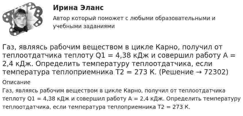      
            Описание
            Газ, являясь рабочим веществом в цикле Карно, получил от теплоотдатчика теплоту Q1 = 4,38 кДж и совершил работу A = 2,4 кДж. Определить температуру теплоотдатчика, если температура теплоприемника T2 = 273 К.   
            
            
            Газ, являясь рабочим веществом в цикле Карно, получил от нагревателя теплоту Q1 = 4,38 кДж и совершил работу A = 2,4 кДж. Определить температуру нагревателя, если температура охладителя T2 = 273 К.Газ, являясь рабочим веществом в цикле Карно, получил от теплоотдатчика теплоту Q1 = 4,38 кДж и совершил работу A = 2,4 кДж. Определить температуру теплоотдатчика, если температура теплоприемника T2 = 273 К.Газ, являясь рабочим веществом в цикле Карно, получил от теплоотдатчика теплоту Q1 = 4,38 кДж и совершил работу A = 2,4 кДж. Определить температуру теплоотдатчика, если температура теплоприёмника T2 = 273 К.Гай Кавасаки предложил правило 10-20-30 для создания презентаций в PowerPoint, в котором число 10 обозначает ...Галерист предлагает модератору встретиться после организованного им поэтического вечера в рамках выставки. Какой тип сигнала принадлежности по Койлу преобладает в предложении галериста?Галлюцинация  Бывает, занесёт нелёгкая водительская судьбаГальванический элемент даёт во внешнем сопротивлении 4 Ом ток 0,2 А. Если внешнее сопротивление 7 Ом, элемент даёт ток 0,14 А. Какой ток он даёт, если его замкнуть накоротко?Газ, совершающий цикл Карно, получает теплоту Q1=84кДж. Определить работу А газа, если температура Т1 теплоотдатчика в три раза выше температуры T2 теплоприемника.Газ, совершающий цикл Карно, получает теплоту Q = 84 кДж. Определить работу A газа, если температура теплоотдатчика T1 в 3 раза выше температуры теплоприёмника T2.Газ, совершающий цикл Карно, получил от нагревателя теплоту Q1 = 5,6 кДж и за один цикл совершил работу A = 2,2 кДж. Определите температуру охладителя, если температура нагревателя T1 = 500 К.Газ, совершающий цикл Карно, получил теплоту 84 кДж. Какую работу совершает газ, если температура нагревателя в три раза выше температуры охладителя?Газ, совершая цикл Карно, отдал охладителю теплоту Q2 = 15 кДж. Работа, совершённая газом за цикл, А = 5 кДж. Определить температуру нагревателя Т1, если температура охладителя Т2 = 300 К.Газу, находящемуся в цилиндре, закрытом поршнем, передают 1,5 кДж теплоты. В результате этого газ при постоянном давлении 2·105 Па расширяется и поршень поднимается на 30 см. Площадь поршня 1 дм2. Найти изменение внутренней энергии газа.Газу передано при изохорическом процессе 600 МДж теплоты. Чему равно изменение его внутренней энергии?