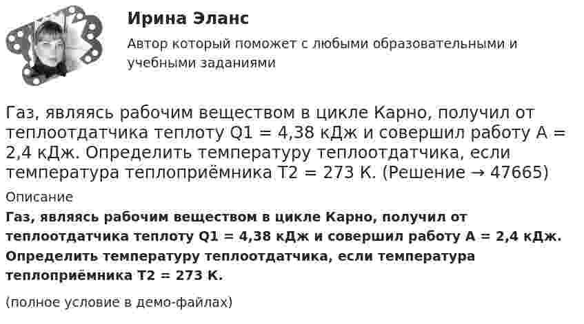     
            Описание
            Газ, являясь рабочим веществом в цикле Карно, получил от теплоотдатчика теплоту Q1 = 4,38 кДж и совершил работу A = 2,4 кДж. Определить температуру теплоотдатчика, если температура теплоприёмника T2 = 273 К.(полное условие в демо-файлах)  
            
            
            Газ, являясь рабочим веществом в цикле Карно, получил от теплоотдатчика теплоту Q1 = 4,38 кДж и совершил работу A = 2,4 кДж. Определить температуру теплоотдатчика, если температура теплоприемника T2 = 273 К.Газ, являясь рабочим веществом в цикле Карно, получил от теплоотдатчика теплоту Q1 = 4,38 кДж и совершил работу A = 2,4 кДж. Определить температуру теплоотдатчика, если температура теплоприёмника T2 = 273 К.Гай Кавасаки предложил правило 10-20-30 для создания презентаций в PowerPoint, в котором число 10 обозначает ...Галерист предлагает модератору встретиться после организованного им поэтического вечера в рамках выставки. Какой тип сигнала принадлежности по Койлу преобладает в предложении галериста?Галлюцинация  Бывает, занесёт нелёгкая водительская судьбаГальванический элемент даёт во внешнем сопротивлении 4 Ом ток 0,2 А. Если внешнее сопротивление 7 Ом, элемент даёт ток 0,14 А. Какой ток он даёт, если его замкнуть накоротко?Гальванический элемент даёт на внешнее сопротивление 0,5 Ом силу тока 0,2 А. Если внешнее сопротивление заменить на 0,8 Ом, то ток в цепи 0,15 А. Определите силу тока короткого замыкания.Газ, совершающий цикл Карно, получает теплоту Q = 84 кДж. Определить работу A газа, если температура теплоотдатчика T1 в 3 раза выше температуры теплоприёмника T2.Газ, совершающий цикл Карно, получил от нагревателя теплоту Q1 = 5,6 кДж и за один цикл совершил работу A = 2,2 кДж. Определите температуру охладителя, если температура нагревателя T1 = 500 К.Газ, совершающий цикл Карно, получил теплоту 84 кДж. Какую работу совершает газ, если температура нагревателя в три раза выше температуры охладителя?Газ, совершая цикл Карно, отдал охладителю теплоту Q2 = 15 кДж. Работа, совершённая газом за цикл, А = 5 кДж. Определить температуру нагревателя Т1, если температура охладителя Т2 = 300 К.Газу, находящемуся в цилиндре, закрытом поршнем, передают 1,5 кДж теплоты. В результате этого газ при постоянном давлении 2·105 Па расширяется и поршень поднимается на 30 см. Площадь поршня 1 дм2. Найти изменение внутренней энергии газа.Газу передано при изохорическом процессе 600 МДж теплоты. Чему равно изменение его внутренней энергии?Газ, являясь рабочим веществом в цикле Карно, получил от нагревателя, теплоту 4,38 кДж и совершил работу 2,4 кДж. Определить температуру нагревателя, если температура холодильника 273 К.