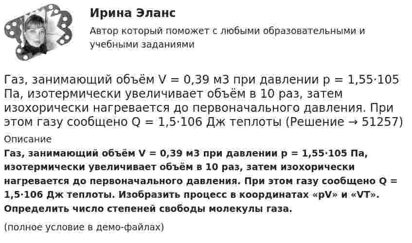     
            Описание
            Газ, занимающий объём V = 0,39 м3 при давлении p = 1,55·105 Па, изотермически увеличивает объём в 10 раз, затем изохорически нагревается до первоначального давления. При этом газу сообщено Q = 1,5·106 Дж теплоты. Изобразить процесс в координатах «pV» и «VT». Определить число степеней свободы молекулы газа.(полное условие в демо-файлах)  
            
            
            Газ, занимающий объём 20 л под давлением 1 МПа, был изобарно нагрет от 323 до 473 К. Найти работу расширения газа.Газ, занимающий объём V = 0,39 м3 при давлении p = 1,55·105 Па, изотермически увеличивает объём в 10 раз, затем изохорически нагревается до первоначального давления. При этом газу сообщено Q = 1,5·106 Дж теплотыГаз изотермически сжали от первоначального объёма V1 = 0,15 м3 до V2 = 0,1 м3. Давление при этом повысилось на Dp = 20 Па. Каково было первоначальное давление газа?Газ имеет плотность r = 1,4 кг/м3 при температуре T = 600 К и давлении P = 2,5 атм. Определить, какой газ находится в сосуде.Газ массой 117 г находится в сосуде вместимостью 10 л. Концентрация молекул газа n = 2,2·1026 м-3. Какой это газ?Газ массой m был нагрет от температуры t1 до температуры t2 изобарно, затем его охладили изохорно до первоначальной температуры t1. Определить изменение энтропии газа в ходе этих процессов.Газ массой m занимает объём V1 и находится под давлением p1. Газ был нагрет сначала при постоянном давлении до объёма V2, а затем при постоянном объёме до давления p2. Найти изменение внутренней энергии газа,Газ в цикле Карно получил от нагревателя теплоту Q1 = 2,5 кДж и совершил работу A = 1,4 кДж. Определить температуру нагревателя, если температура охладителя T2 = 283 К.Газета «Молодой Петербург» пишет о салоне красоты Стрекоза: «Постричься и выйти замуж! Модельер – дизайнер изобрела новый формат салона красоты, в котором объединила арт-галерею, библиотеку и клуб знакомств. Формула «три в одном» помогла быстроГаз, занимавший объём 12 л, изобарно охладили на 45 °C, после чего его объём стал 10 л. Какова первоначальная температура газа?Газ, занимавший объём V1 = 12 л под давлением p1 = 100 кПа, был изобарно нагрет от температуры T1 = 300 К до T2 = 400 К. Определите работу расширения газа.Газ занимает объём 12 л при давлении 0,2 МПа. Определить работу, совершённую газом, если он изобарно нагревается от 300 до 348 К.Газ занимает объём V = 1 л под давлением p = 0,2 МПа. Определить кинетическую энергию поступательного движения всех молекул, находящихся в данном объёме.Газ занимает объём V = 1 л под давлением p = 2 атм. Определить кинетическую энергию поступательного движения всех молекул, находящихся в данном объёме.