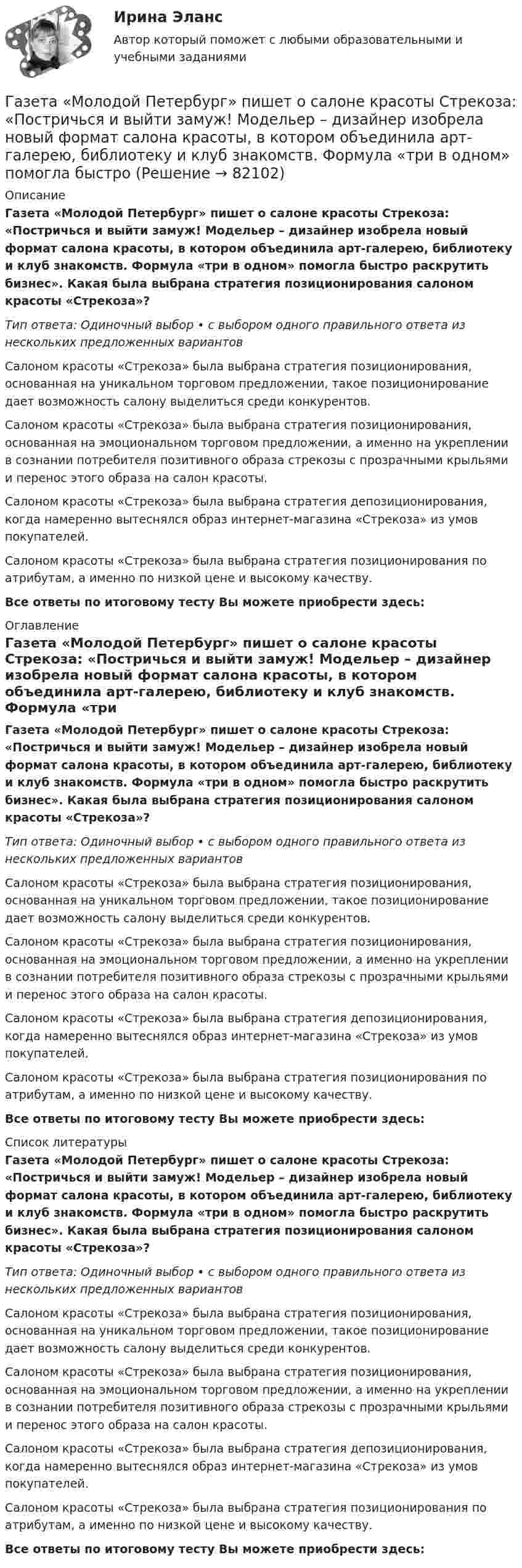      
            Описание
            Газета «Молодой Петербург» пишет о салоне красоты Стрекоза: «Постричься и выйти замуж! Модельер – дизайнер изобрела новый формат салона красоты, в котором объединила арт-галерею, библиотеку и клуб знакомств. Формула «три в одном» помогла быстро раскрутить бизнес». Какая была выбрана стратегия позиционирования салоном красоты «Стрекоза»?Тип ответа: Одиночный выбор • с выбором одного правильного ответа из нескольких предложенных вариантовСалоном красоты «Стрекоза» была выбрана стратегия позиционирования, основанная на уникальном торговом предложении, такое позиционирование дает возможность салону выделиться среди конкурентов.Салоном красоты «Стрекоза» была выбрана стратегия позиционирования, основанная на эмоциональном торговом предложении, а именно на укреплении в сознании потребителя позитивного образа стрекозы с прозрачными крыльями и перенос этого образа на салон красоты.Салоном красоты «Стрекоза» была выбрана стратегия депозиционирования, когда намеренно вытеснялся образ интернет-магазина «Стрекоза» из умов покупателей.Салоном красоты «Стрекоза» была выбрана стратегия позиционирования по атрибутам, а именно по низкой цене и высокому качеству.Все ответы по итоговому тесту Вы можете приобрести здесь:  
            Оглавление
            Газета «Молодой Петербург» пишет о салоне красоты Стрекоза: «Постричься и выйти замуж! Модельер – дизайнер изобрела новый формат салона красоты, в котором объединила арт-галерею, библиотеку и клуб знакомств. Формула «три в одном» помогла быстро раскрутить бизнес». Какая была выбрана стратегия позиционирования салоном красоты «Стрекоза»?Тип ответа: Одиночный выбор • с выбором одного правильного ответа из нескольких предложенных вариантовСалоном красоты «Стрекоза» была выбрана стратегия позиционирования, основанная на уникальном торговом предложении, такое позиционирование дает возможность салону выделиться среди конкурентов.Салоном красоты «Стрекоза» была выбрана стратегия позиционирования, основанная на эмоциональном торговом предложении, а именно на укреплении в сознании потребителя позитивного образа стрекозы с прозрачными крыльями и перенос этого образа на салон красоты.Салоном красоты «Стрекоза» была выбрана стратегия депозиционирования, когда намеренно вытеснялся образ интернет-магазина «Стрекоза» из умов покупателей.Салоном красоты «Стрекоза» была выбрана стратегия позиционирования по атрибутам, а именно по низкой цене и высокому качеству.Все ответы по итоговому тесту Вы можете приобрести здесь:  
            Список литературы
            Газета «Молодой Петербург» пишет о салоне красоты Стрекоза: «Постричься и выйти замуж! Модельер – дизайнер изобрела новый формат салона красоты, в котором объединила арт-галерею, библиотеку и клуб знакомств. Формула «три в одном» помогла быстро раскрутить бизнес». Какая была выбрана стратегия позиционирования салоном красоты «Стрекоза»?Тип ответа: Одиночный выбор • с выбором одного правильного ответа из нескольких предложенных вариантовСалоном красоты «Стрекоза» была выбрана стратегия позиционирования, основанная на уникальном торговом предложении, такое позиционирование дает возможность салону выделиться среди конкурентов.Салоном красоты «Стрекоза» была выбрана стратегия позиционирования, основанная на эмоциональном торговом предложении, а именно на укреплении в сознании потребителя позитивного образа стрекозы с прозрачными крыльями и перенос этого образа на салон красоты.Салоном красоты «Стрекоза» была выбрана стратегия депозиционирования, когда намеренно вытеснялся образ интернет-магазина «Стрекоза» из умов покупателей.Салоном красоты «Стрекоза» была выбрана стратегия позиционирования по атрибутам, а именно по низкой цене и высокому качеству.Все ответы по итоговому тесту Вы можете приобрести здесь:  
            
            
            Газ в цикле Карно получил от нагревателя теплоту Q1 = 2,5 кДж и совершил работу A = 1,4 кДж. Определить температуру нагревателя, если температура охладителя T2 = 283 К.Газета «Молодой Петербург» пишет о салоне красоты Стрекоза: «Постричься и выйти замуж! Модельер – дизайнер изобрела новый формат салона красоты, в котором объединила арт-галерею, библиотеку и клуб знакомств. Формула «три в одном» помогла быстроГаз, занимавший объём 12 л, изобарно охладили на 45 °C, после чего его объём стал 10 л. Какова первоначальная температура газа?Газ, занимавший объём V1 = 12 л под давлением p1 = 100 кПа, был изобарно нагрет от температуры T1 = 300 К до T2 = 400 К. Определите работу расширения газа.Газ занимает объём 12 л при давлении 0,2 МПа. Определить работу, совершённую газом, если он изобарно нагревается от 300 до 348 К.Газ занимает объём V = 1 л под давлением p = 0,2 МПа. Определить кинетическую энергию поступательного движения всех молекул, находящихся в данном объёме.Газ занимает объём V = 1 л под давлением p = 2 атм. Определить кинетическую энергию поступательного движения всех молекул, находящихся в данном объёме.В ящике имеется по одинаковому числу деталей, изготовленных заводами № 1 и № 2. Найти вероятность того, что среди пяти наудачу отобранных деталей изготовлены заводом № 1:  1) две детали;  2) менее двух деталей;  3) более двух деталей.В ящике лежат несколько тысяч одинаковых предохранителей. Половина из них изготовлена I заводом, остальные – II заводом. Наудачу вынули пять предохранителей. Чему равна вероятность того, что I заводом из них изготовленыВ ящике находятся 10 лампочек, среди которых 3 перегоревшие. Найти вероятность того, что 5 лампочек, взятых наугад из ящика, будут гореть.Гаджеты: зависимость или необходимость в современном мире?Газ He массой m = 4 г, находящийся в закрытом сосуде объёмом V = 5 л, при температуре t1 = 15 оС нагревают до температуры t2 = 60 оС. Определите плотность газа, концентрацию молекул газа, давления р1 и р2 до и после нагревания,Газ адиабатически расширяется, изменяя объём в 2 раза, а давление в 2,64 раза. Определить молярные теплоемкости Cp и CV этого газа.  (Cp = 29,1 Дж/(моль·К), CV = 20,8 Дж/(моль·К))Газ адиабатически расширяется, изменяя объем в 2 раза, а давление в 2,64 раза. Определить молярные теплоемкости и этого газа.
