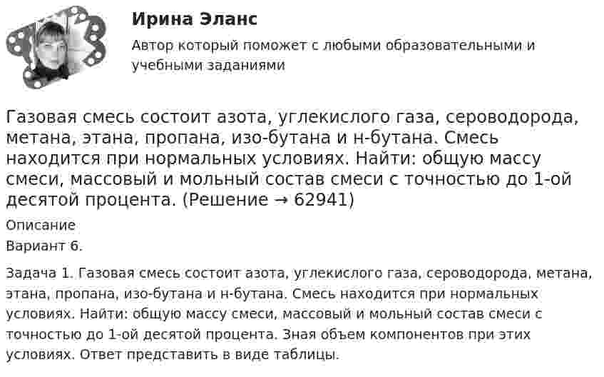    
            Описание
            Вариант 6.Задача 1. Газовая смесь состоит азота, углекислого газа, сероводорода, метана, этана, пропана, изо-бутана и н-бутана. Смесь находится при нормальных условиях. Найти: общую массу смеси, массовый и мольный состав смеси с точностью до 1-ой десятой процента. Зная объем компонентов при этих условиях. Ответ представить в виде таблицы.   
            
            
            Газовая смесь азота (mN2 = 28·10-3 кг/моль) и кислорода (mO2 = 32·10-3 кг/моль) под давлением 1 МПа. Считая, что масса кислорода составляет 20 % массы смеси, определить давления азота и кислорода.Газовая смесь состоит азота, углекислого газа, сероводорода, метана, этана, пропана, изо-бутана и н-бутана. Смесь находится при нормальных условиях. Найти: общую массу смеси, массовый и мольный состав смеси с точностью до 1-ой десятой процента. Газовая смесь состоит из азота массой m1 = 2 кг и аргона массой m2 = 1 кг. Принимая эти газы за идеальные, определить удельные теплоёмкости cV и cp газовой смеси.Газовая смесь состоит из азота массой m1 = 3 кг и водяного пара массой m2 = 1 кг. Определить удельные теплоёмкости cV и cp газовой смеси.Газовая смесь состоит из кислорода O2 с массовой долей w1 = 85 % и озона O3 с массовой долей w2 = 15 %. Определить показатель адиабаты g для этой смеси газов.Газовая смесь, состоящая из кислорода и азота, находится в баллоне под давлением 10 атм. Считая, что масса кислорода составляет 20 % от массы смеси, определить парциальные давления отдельных газов.Газовая смесь, состоящая из кислорода и азота, находится в баллоне под давлением P = 106 Па. Считая, что масса кислорода составляет 20 % от массы смеси, определить парциальные давления P1 и P2 отдельных газов.Газ молярной массой M сжимают изотермически при температуре T от давления p1 до давления p2. Определить:  1) изменение внутренней энергии газа DU;  2) работу сжатия A;Газ, находившийся при температуре t1 = 17 °C, нагрели при неизменном давлении так, что его объём утроился. Определить конечную температуру t2 газа.  307 °CГаз находится в 10-литровом сосуде при нормальных условиях. Вакуумный насос может откачать газ до давления 10-6 атм. Сколько молекул будет откачано из сосуда? Сколько их останется в сосуде?Газ находится в вертикальном цилиндре при температуре 300 К под невесомым поршнем площадью 0,012 м2. На поршень кладут гирю, и он опускается. Какова масса гири, если при нагревании до 360 К поршень оказался на той же высоте?Газ находится в сосуде при давлении 2·105 Па и температуре 27 °C. После нагревания на 50 °C в сосуде осталась половина газа. Определить установившееся давление.Газ, находящийся под давлением 1,4∙105 Па, имеет температуру 400 К. Определить концентрацию газа.Газ объёмом 8,3 л находится в баллоне при температуре 127 °C и давлении 100 кПа. Какое количество вещества содержится в газе?