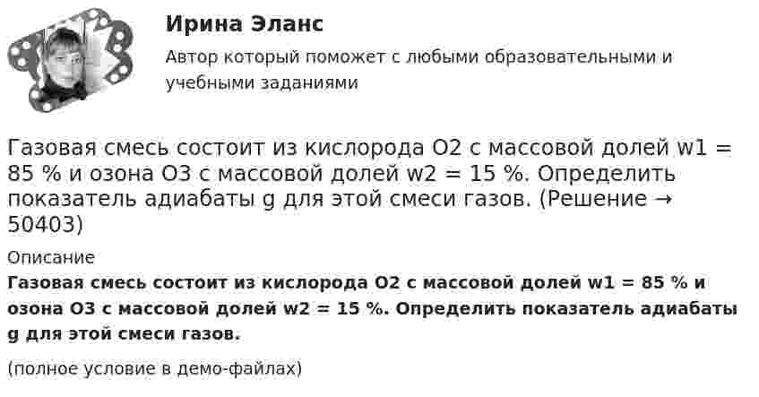     
            Описание
            Газовая смесь состоит из кислорода O2 с массовой долей w1 = 85 % и озона O3 с массовой долей w2 = 15 %. Определить показатель адиабаты g для этой смеси газов.(полное условие в демо-файлах)  
            
            
            Газовая смесь состоит из азота массой m1 = 3 кг и водяного пара массой m2 = 1 кг. Определить удельные теплоёмкости cV и cp газовой смеси.Газовая смесь состоит из кислорода O2 с массовой долей w1 = 85 % и озона O3 с массовой долей w2 = 15 %. Определить показатель адиабаты g для этой смеси газов.Газовая смесь, состоящая из кислорода и азота, находится в баллоне под давлением 10 атм. Считая, что масса кислорода составляет 20 % от массы смеси, определить парциальные давления отдельных газов.Газовая смесь, состоящая из кислорода и азота, находится в баллоне под давлением P = 106 Па. Считая, что масса кислорода составляет 20 % от массы смеси, определить парциальные давления P1 и P2 отдельных газов.Газовая смесь, состоящая из кислорода и азота, находится в баллоне под давлением p = 1 МПа. Считая, что масса кислорода составляет 20 % от массы смеси, определить парциальные давления p1 и p2 отдельных газов.Газопровод с рабочим давлением 5 кгс/см2 относится к газопроводу: ТулГУГазоснабжение ТЕСТЫ за 4 и 5 семестр ТулГУГаз находится в вертикальном цилиндре при температуре 300 К под невесомым поршнем площадью 0,012 м2. На поршень кладут гирю, и он опускается. Какова масса гири, если при нагревании до 360 К поршень оказался на той же высоте?Газ находится в сосуде при давлении 2·105 Па и температуре 27 °C. После нагревания на 50 °C в сосуде осталась половина газа. Определить установившееся давление.Газ, находящийся под давлением 1,4∙105 Па, имеет температуру 400 К. Определить концентрацию газа.Газ объёмом 8,3 л находится в баллоне при температуре 127 °C и давлении 100 кПа. Какое количество вещества содержится в газе?Газовая постоянная смеси определяется из выражения ТулГУГазовая смесь азота (mN2 = 28·10-3 кг/моль) и кислорода (mO2 = 32·10-3 кг/моль) под давлением 1 МПа. Считая, что масса кислорода составляет 20 % массы смеси, определить давления азота и кислорода.Газовая смесь состоит азота, углекислого газа, сероводорода, метана, этана, пропана, изо-бутана и н-бутана. Смесь находится при нормальных условиях. Найти: общую массу смеси, массовый и мольный состав смеси с точностью до 1-ой десятой процента. 