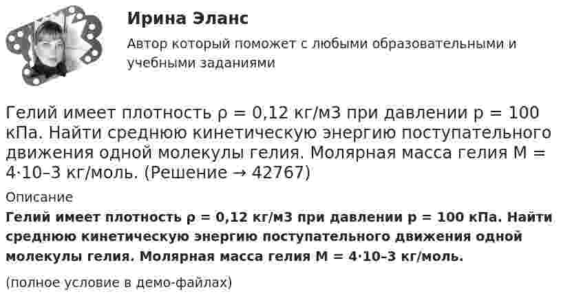     
          Описание
          Гелий имеет плотность ρ = 0,12 кг/м3 при давлении р = 100 кПа. Найти среднюю кинетическую энергию поступательного движения одной молекулы гелия. Молярная масса гелия М = 4·10–3 кг/моль.(полное условие в демо-файлах)  
            
            
            Гелий He массой m = 400 г под давлением p1 = 100 кПа занимал объём V1 = 5 м3. Газ сжимался изобарически до объёма V2 = 1 м3, затем сжимался адиабатически и расширялся изотермически до начального объёма и давления. Гелий имеет плотность ρ = 0,12 кг/м3 при давлении р = 100 кПа. Найти среднюю кинетическую энергию поступательного движения одной молекулы гелия. Молярная масса гелия М = 4·10–3 кг/моль.Гелий массой 1 г был нагрет на Т = 100 К при постоянном давлении. Определите: 1) количество теплоты, переданное газу; 2) работу расширения; 3) приращение внутренней энергии газа.Гелий массой m = 20 г, заключённый в цилиндре под поршнем, очень медленно переводят из состояния 1 (p1 = 0,41 МПа, V1 = 32 дм3) в состояние 2 (p2 = 1,6 МПа, V2 = 9 дм3). Какое количество теплоты Q сообщается газу при этом,Гелий находится в закрытом сосуде объёмом 2 л при температуре 20 °C и давлении 0,1 МПа.  1) Какое количество теплоты надо сообщить гелию, чтобы повысить его температуру на 100 °C?  2) Какова будет средняя квадратичная скорость его молекул Гелий, находящийся в состоянии 1 (p1 = 310 кПа, T1 = 400 К, V1 = 10 л), перевели в состояние 2, адиабатно увеличив давление в два раза. Затем изотермически объём газа был увеличен на 6 литров. Определить термодинамические параметры Гелий, находящийся в состоянии 1 при давлении p1 = 0,25 МПа, температуре T1 = 550 К и занимающий объём V1 = 2,5 л, изобарно перевели в состояние 2 с температурой T2 = 650 К. Затем адиабатно объём газа был увеличен на 3 л. Г. Гегель выделяет три основных момента гражданского общества, в числе которых - ... (укажите 3 варианта ответа)Где должны располагаться бункеры-накопители для пиломатериалов и древесных отходов в деревообработке?Где коррозия олова протекает быстрее: в растворе Na2SO3 или ZnCl2? Дать мотивированный ответ Где осуществляется окончательное формование заготовки перед сваркой?Где осуществляется окончательное формование заготовки перед сваркой?Где получают пар для тепловой конденсационной станции Выберите один ответ: a.на АЭС b.на ГЭС c.на парогенераторах d.на водородных установках e.закупают за рубежомГде применяются нормы, установленные в ГОСТ 13109-97? Выберите один ответ: a.только при эксплуатации электрических сетей; b.только при проектировании электрических сетей; c.при проектировании и эксплуатации электрических сетей;