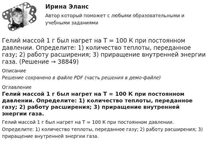     
          Описание
          Решение сохранено в файле PDF (часть решения в демо-файле) 
          Оглавление
          Гелий массой 1 г был нагрет на Т = 100 К при постоянном давлении. Определите: 1) количество теплоты, переданное газу; 2) работу расширения; 3) приращение внутренней энергии газа. 
            
            
            Гелий имеет плотность ρ = 0,12 кг/м3 при давлении р = 100 кПа. Найти среднюю кинетическую энергию поступательного движения одной молекулы гелия. Молярная масса гелия М = 4·10–3 кг/моль.Гелий массой 1 г был нагрет на Т = 100 К при постоянном давлении. Определите: 1) количество теплоты, переданное газу; 2) работу расширения; 3) приращение внутренней энергии газа.Гелий массой m = 20 г, заключённый в цилиндре под поршнем, очень медленно переводят из состояния 1 (p1 = 0,41 МПа, V1 = 32 дм3) в состояние 2 (p2 = 1,6 МПа, V2 = 9 дм3). Какое количество теплоты Q сообщается газу при этом,Гелий находится в закрытом сосуде объёмом 2 л при температуре 20 °C и давлении 0,1 МПа.  1) Какое количество теплоты надо сообщить гелию, чтобы повысить его температуру на 100 °C?  2) Какова будет средняя квадратичная скорость его молекул Гелий, находящийся в состоянии 1 (p1 = 310 кПа, T1 = 400 К, V1 = 10 л), перевели в состояние 2, адиабатно увеличив давление в два раза. Затем изотермически объём газа был увеличен на 6 литров. Определить термодинамические параметры Гелий, находящийся в состоянии 1 при давлении p1 = 0,25 МПа, температуре T1 = 550 К и занимающий объём V1 = 2,5 л, изобарно перевели в состояние 2 с температурой T2 = 650 К. Затем адиабатно объём газа был увеличен на 3 л. Гелий, находящийся в состоянии 1 при давлении p1=0,25 МПа, температуре Т1=550 К и занимающий объем V1=2,5 л, изобарно перевели в состояние 2 с температурой Т2=650 К. Затем адиабатно объем газа был увеличен на 3 л. Где должны располагаться бункеры-накопители для пиломатериалов и древесных отходов в деревообработке?Где коррозия олова протекает быстрее: в растворе Na2SO3 или ZnCl2? Дать мотивированный ответ Где осуществляется окончательное формование заготовки перед сваркой?Где осуществляется окончательное формование заготовки перед сваркой?Где получают пар для тепловой конденсационной станции Выберите один ответ: a.на АЭС b.на ГЭС c.на парогенераторах d.на водородных установках e.закупают за рубежомГде применяются нормы, установленные в ГОСТ 13109-97? Выберите один ответ: a.только при эксплуатации электрических сетей; b.только при проектировании электрических сетей; c.при проектировании и эксплуатации электрических сетей;Где устанавливается противопыльный фильтр в системе воздухо снабжения убежища?