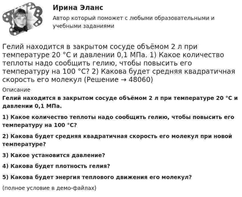     
            Описание
            Гелий находится в закрытом сосуде объёмом 2 л при температуре 20 °C и давлении 0,1 МПа.1) Какое количество теплоты надо сообщить гелию, чтобы повысить его температуру на 100 °C?2) Какова будет средняя квадратичная скорость его молекул при новой температуре?3) Какое установится давление?4) Какова будет плотность гелия?5) Какова будет энергия теплового движения его молекул?(полное условие в демо-файлах)  
            
            
            Гелий массой m = 20 г, заключённый в цилиндре под поршнем, очень медленно переводят из состояния 1 (p1 = 0,41 МПа, V1 = 32 дм3) в состояние 2 (p2 = 1,6 МПа, V2 = 9 дм3). Какое количество теплоты Q сообщается газу при этом,Гелий находится в закрытом сосуде объёмом 2 л при температуре 20 °C и давлении 0,1 МПа.  1) Какое количество теплоты надо сообщить гелию, чтобы повысить его температуру на 100 °C?  2) Какова будет средняя квадратичная скорость его молекул Гелий, находящийся в состоянии 1 (p1 = 310 кПа, T1 = 400 К, V1 = 10 л), перевели в состояние 2, адиабатно увеличив давление в два раза. Затем изотермически объём газа был увеличен на 6 литров. Определить термодинамические параметры Гелий, находящийся в состоянии 1 при давлении p1 = 0,25 МПа, температуре T1 = 550 К и занимающий объём V1 = 2,5 л, изобарно перевели в состояние 2 с температурой T2 = 650 К. Затем адиабатно объём газа был увеличен на 3 л. Гелий, находящийся в состоянии 1 при давлении p1=0,25 МПа, температуре Т1=550 К и занимающий объем V1=2,5 л, изобарно перевели в состояние 2 с температурой Т2=650 К. Затем адиабатно объем газа был увеличен на 3 л. Гелий, находящийся в состоянии 1 при давлении p1 = 150 кПа, температуре T1 = 500 К и занимающий объём V1 = 12,5 л, изотермически перевели в состояние 2 с объёмом 6,5 литра. Затем адиабатно температура газа была уменьшена на 100 К.Гелий, находящийся в состоянии 1 при давлении p1 = 1,5 МПа, температуре T1 = 500 К и занимающий объём V1 = 12,5 л, изотермически перевели в состояние 2 с объёмом 6,5 литра. Затем адиабатно температура газа была уменьшена на 100 К.Где осуществляется окончательное формование заготовки перед сваркой?Где осуществляется окончательное формование заготовки перед сваркой?Где получают пар для тепловой конденсационной станции Выберите один ответ: a.на АЭС b.на ГЭС c.на парогенераторах d.на водородных установках e.закупают за рубежомГде применяются нормы, установленные в ГОСТ 13109-97? Выберите один ответ: a.только при эксплуатации электрических сетей; b.только при проектировании электрических сетей; c.при проектировании и эксплуатации электрических сетей;Где устанавливается противопыльный фильтр в системе воздухо снабжения убежища?Гелий He массой m = 400 г под давлением p1 = 100 кПа занимал объём V1 = 5 м3. Газ сжимался изобарически до объёма V2 = 1 м3, затем сжимался адиабатически и расширялся изотермически до начального объёма и давления. Гелий имеет плотность ρ = 0,12 кг/м3 при давлении р = 100 кПа. Найти среднюю кинетическую энергию поступательного движения одной молекулы гелия. Молярная масса гелия М = 4·10–3 кг/моль.