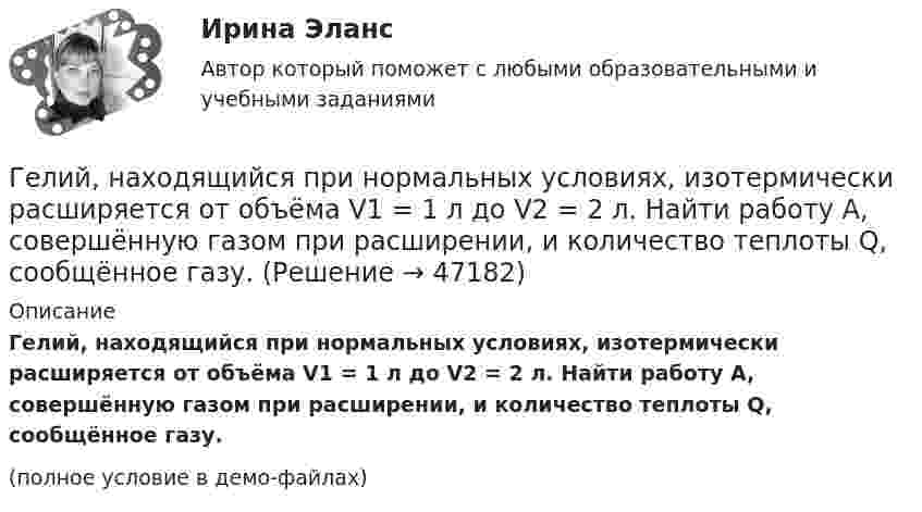     
            Описание
            Гелий, находящийся при нормальных условиях, изотермически расширяется от объёма V1 = 1 л до V2 = 2 л. Найти работу A, совершённую газом при расширении, и количество теплоты Q, сообщённое газу.(полное условие в демо-файлах)  
            
            
            Гелий, находящийся в состоянии 1 при давлении р1 =150 кПа, температуре Т1 =500 К и занимающий объем V1 =12,5л, изотермически перевели в состояние 2 с объемом 6,5 литра. Затем адиабатно температура газа была Гелий, находящийся при нормальных условиях, изотермически расширяется от объёма V1 = 1 л до V2 = 2 л. Найти работу A, совершённую газом при расширении, и количество теплоты Q, сообщённое газу.Гелий, являясь рабочим веществом в цикле Карно, получил от нагревателя теплоту Q1 = 4,38 кДж и совершил за один цикл работу A = 2,4 кДж. Температура охладителя T2 = 273 К. Определить температуру нагревателяГеморрой считают большинство людей «стыдной» болезнью. И это притом, что половина людей на Земле страдают от этой болезниГенеральные условия эмиссии и обращения государственных (муниципальных) ценных бумаг на федеральном уровне утверждаются решением ...Генеральные условия эмиссии и обращения государственных (муниципальных) ценных бумаг на федеральном уровне утверждаются решением ...Генеральный прокурор назначил прокурора одной из областейГелий массой 1 г был нагрет на Т = 100 К при постоянном давлении. Определите: 1) количество теплоты, переданное газу; 2) работу расширения; 3) приращение внутренней энергии газа.Гелий массой m = 20 г, заключённый в цилиндре под поршнем, очень медленно переводят из состояния 1 (p1 = 0,41 МПа, V1 = 32 дм3) в состояние 2 (p2 = 1,6 МПа, V2 = 9 дм3). Какое количество теплоты Q сообщается газу при этом,Гелий находится в закрытом сосуде объёмом 2 л при температуре 20 °C и давлении 0,1 МПа.  1) Какое количество теплоты надо сообщить гелию, чтобы повысить его температуру на 100 °C?  2) Какова будет средняя квадратичная скорость его молекул Гелий, находящийся в состоянии 1 (p1 = 310 кПа, T1 = 400 К, V1 = 10 л), перевели в состояние 2, адиабатно увеличив давление в два раза. Затем изотермически объём газа был увеличен на 6 литров. Определить термодинамические параметры Гелий, находящийся в состоянии 1 при давлении p1 = 0,25 МПа, температуре T1 = 550 К и занимающий объём V1 = 2,5 л, изобарно перевели в состояние 2 с температурой T2 = 650 К. Затем адиабатно объём газа был увеличен на 3 л. Гелий, находящийся в состоянии 1 при давлении p1=0,25 МПа, температуре Т1=550 К и занимающий объем V1=2,5 л, изобарно перевели в состояние 2 с температурой Т2=650 К. Затем адиабатно объем газа был увеличен на 3 л. Гелий, находящийся в состоянии 1 при давлении p1 = 150 кПа, температуре T1 = 500 К и занимающий объём V1 = 12,5 л, изотермически перевели в состояние 2 с объёмом 6,5 литра. Затем адиабатно температура газа была уменьшена на 100 К.