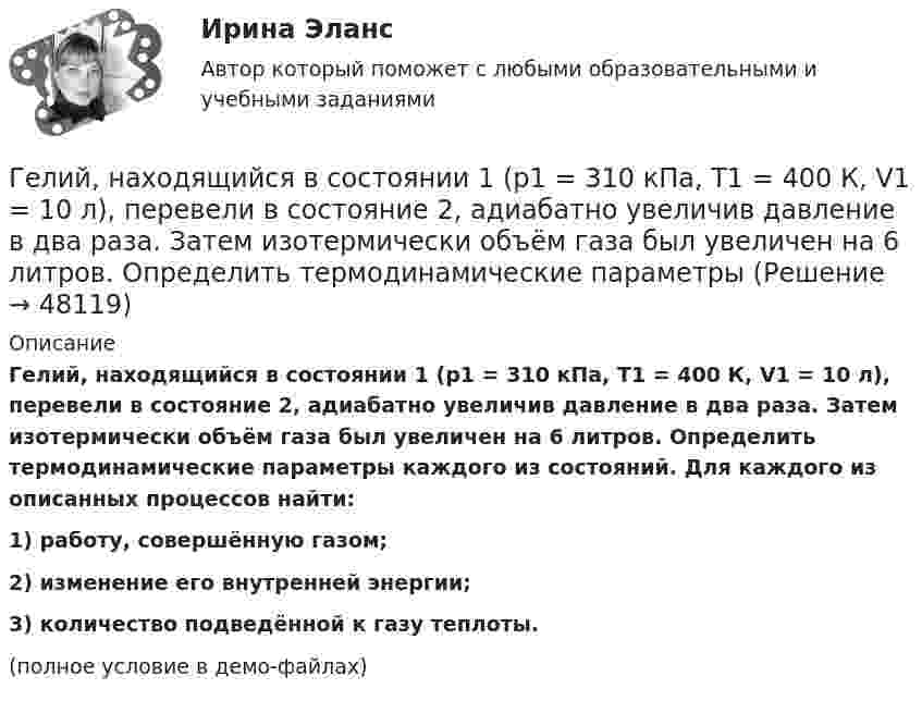     
            Описание
            Гелий, находящийся в состоянии 1 (p1 = 310 кПа, T1 = 400 К, V1 = 10 л), перевели в состояние 2, адиабатно увеличив давление в два раза. Затем изотермически объём газа был увеличен на 6 литров. Определить термодинамические параметры каждого из состояний. Для каждого из описанных процессов найти:1) работу, совершённую газом;2) изменение его внутренней энергии;3) количество подведённой к газу теплоты.(полное условие в демо-файлах)  
            
            
            Гелий находится в закрытом сосуде объёмом 2 л при температуре 20 °C и давлении 0,1 МПа.  1) Какое количество теплоты надо сообщить гелию, чтобы повысить его температуру на 100 °C?  2) Какова будет средняя квадратичная скорость его молекул Гелий, находящийся в состоянии 1 (p1 = 310 кПа, T1 = 400 К, V1 = 10 л), перевели в состояние 2, адиабатно увеличив давление в два раза. Затем изотермически объём газа был увеличен на 6 литров. Определить термодинамические параметры Гелий, находящийся в состоянии 1 при давлении p1 = 0,25 МПа, температуре T1 = 550 К и занимающий объём V1 = 2,5 л, изобарно перевели в состояние 2 с температурой T2 = 650 К. Затем адиабатно объём газа был увеличен на 3 л. Гелий, находящийся в состоянии 1 при давлении p1=0,25 МПа, температуре Т1=550 К и занимающий объем V1=2,5 л, изобарно перевели в состояние 2 с температурой Т2=650 К. Затем адиабатно объем газа был увеличен на 3 л. Гелий, находящийся в состоянии 1 при давлении p1 = 150 кПа, температуре T1 = 500 К и занимающий объём V1 = 12,5 л, изотермически перевели в состояние 2 с объёмом 6,5 литра. Затем адиабатно температура газа была уменьшена на 100 К.Гелий, находящийся в состоянии 1 при давлении p1 = 1,5 МПа, температуре T1 = 500 К и занимающий объём V1 = 12,5 л, изотермически перевели в состояние 2 с объёмом 6,5 литра. Затем адиабатно температура газа была уменьшена на 100 К.Гелий, находящийся в состоянии 1 при давлении р1 =150 кПа, температуре Т1 =500 К и занимающий объем V1 =12,5л, изотермически перевели в состояние 2 с объемом 6,5 литра. Затем адиабатно температура газа была Где осуществляется окончательное формование заготовки перед сваркой?Где получают пар для тепловой конденсационной станции Выберите один ответ: a.на АЭС b.на ГЭС c.на парогенераторах d.на водородных установках e.закупают за рубежомГде применяются нормы, установленные в ГОСТ 13109-97? Выберите один ответ: a.только при эксплуатации электрических сетей; b.только при проектировании электрических сетей; c.при проектировании и эксплуатации электрических сетей;Где устанавливается противопыльный фильтр в системе воздухо снабжения убежища?Гелий He массой m = 400 г под давлением p1 = 100 кПа занимал объём V1 = 5 м3. Газ сжимался изобарически до объёма V2 = 1 м3, затем сжимался адиабатически и расширялся изотермически до начального объёма и давления. Гелий имеет плотность ρ = 0,12 кг/м3 при давлении р = 100 кПа. Найти среднюю кинетическую энергию поступательного движения одной молекулы гелия. Молярная масса гелия М = 4·10–3 кг/моль.Гелий массой 1 г был нагрет на Т = 100 К при постоянном давлении. Определите: 1) количество теплоты, переданное газу; 2) работу расширения; 3) приращение внутренней энергии газа.