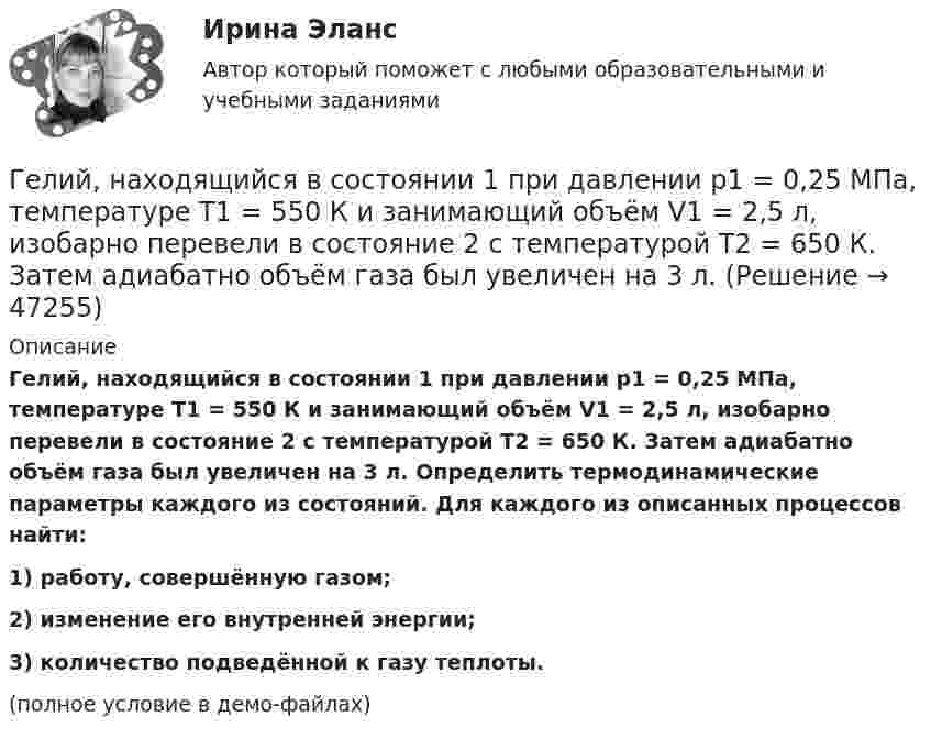     
            Описание
            Гелий, находящийся в состоянии 1 при давлении p1 = 0,25 МПа, температуре T1 = 550 К и занимающий объём V1 = 2,5 л, изобарно перевели в состояние 2 с температурой T2 = 650 К. Затем адиабатно объём газа был увеличен на 3 л. Определить термодинамические параметры каждого из состояний. Для каждого из описанных процессов найти:1) работу, совершённую газом;2) изменение его внутренней энергии;3) количество подведённой к газу теплоты.(полное условие в демо-файлах)  
            
            
            Гелий, находящийся в состоянии 1 (p1 = 310 кПа, T1 = 400 К, V1 = 10 л), перевели в состояние 2, адиабатно увеличив давление в два раза. Затем изотермически объём газа был увеличен на 6 литров. Определить термодинамические параметры Гелий, находящийся в состоянии 1 при давлении p1 = 0,25 МПа, температуре T1 = 550 К и занимающий объём V1 = 2,5 л, изобарно перевели в состояние 2 с температурой T2 = 650 К. Затем адиабатно объём газа был увеличен на 3 л. Гелий, находящийся в состоянии 1 при давлении p1=0,25 МПа, температуре Т1=550 К и занимающий объем V1=2,5 л, изобарно перевели в состояние 2 с температурой Т2=650 К. Затем адиабатно объем газа был увеличен на 3 л. Гелий, находящийся в состоянии 1 при давлении p1 = 150 кПа, температуре T1 = 500 К и занимающий объём V1 = 12,5 л, изотермически перевели в состояние 2 с объёмом 6,5 литра. Затем адиабатно температура газа была уменьшена на 100 К.Гелий, находящийся в состоянии 1 при давлении p1 = 1,5 МПа, температуре T1 = 500 К и занимающий объём V1 = 12,5 л, изотермически перевели в состояние 2 с объёмом 6,5 литра. Затем адиабатно температура газа была уменьшена на 100 К.Гелий, находящийся в состоянии 1 при давлении р1 =150 кПа, температуре Т1 =500 К и занимающий объем V1 =12,5л, изотермически перевели в состояние 2 с объемом 6,5 литра. Затем адиабатно температура газа была Гелий, находящийся при нормальных условиях, изотермически расширяется от объёма V1 = 1 л до V2 = 2 л. Найти работу A, совершённую газом при расширении, и количество теплоты Q, сообщённое газу.Где получают пар для тепловой конденсационной станции Выберите один ответ: a.на АЭС b.на ГЭС c.на парогенераторах d.на водородных установках e.закупают за рубежомГде применяются нормы, установленные в ГОСТ 13109-97? Выберите один ответ: a.только при эксплуатации электрических сетей; b.только при проектировании электрических сетей; c.при проектировании и эксплуатации электрических сетей;Где устанавливается противопыльный фильтр в системе воздухо снабжения убежища?Гелий He массой m = 400 г под давлением p1 = 100 кПа занимал объём V1 = 5 м3. Газ сжимался изобарически до объёма V2 = 1 м3, затем сжимался адиабатически и расширялся изотермически до начального объёма и давления. Гелий имеет плотность ρ = 0,12 кг/м3 при давлении р = 100 кПа. Найти среднюю кинетическую энергию поступательного движения одной молекулы гелия. Молярная масса гелия М = 4·10–3 кг/моль.Гелий массой 1 г был нагрет на Т = 100 К при постоянном давлении. Определите: 1) количество теплоты, переданное газу; 2) работу расширения; 3) приращение внутренней энергии газа.Гелий массой m = 20 г, заключённый в цилиндре под поршнем, очень медленно переводят из состояния 1 (p1 = 0,41 МПа, V1 = 32 дм3) в состояние 2 (p2 = 1,6 МПа, V2 = 9 дм3). Какое количество теплоты Q сообщается газу при этом,