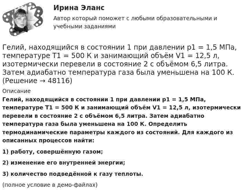     
            Описание
            Гелий, находящийся в состоянии 1 при давлении p1 = 1,5 МПа, температуре T1 = 500 К и занимающий объём V1 = 12,5 л, изотермически перевели в состояние 2 с объёмом 6,5 литра. Затем адиабатно температура газа была уменьшена на 100 К. Определить термодинамические параметры каждого из состояний. Для каждого из описанных процессов найти:1) работу, совершённую газом;2) изменение его внутренней энергии;3) количество подведённой к газу теплоты.(полное условие в демо-файлах)  
            
            
            Гелий, находящийся в состоянии 1 при давлении p1 = 150 кПа, температуре T1 = 500 К и занимающий объём V1 = 12,5 л, изотермически перевели в состояние 2 с объёмом 6,5 литра. Затем адиабатно температура газа была уменьшена на 100 К.Гелий, находящийся в состоянии 1 при давлении p1 = 1,5 МПа, температуре T1 = 500 К и занимающий объём V1 = 12,5 л, изотермически перевели в состояние 2 с объёмом 6,5 литра. Затем адиабатно температура газа была уменьшена на 100 К.Гелий, находящийся в состоянии 1 при давлении р1 =150 кПа, температуре Т1 =500 К и занимающий объем V1 =12,5л, изотермически перевели в состояние 2 с объемом 6,5 литра. Затем адиабатно температура газа была Гелий, находящийся при нормальных условиях, изотермически расширяется от объёма V1 = 1 л до V2 = 2 л. Найти работу A, совершённую газом при расширении, и количество теплоты Q, сообщённое газу.Гелий, являясь рабочим веществом в цикле Карно, получил от нагревателя теплоту Q1 = 4,38 кДж и совершил за один цикл работу A = 2,4 кДж. Температура охладителя T2 = 273 К. Определить температуру нагревателяГеморрой считают большинство людей «стыдной» болезнью. И это притом, что половина людей на Земле страдают от этой болезниГенеральные условия эмиссии и обращения государственных (муниципальных) ценных бумаг на федеральном уровне утверждаются решением ...Гелий He массой m = 400 г под давлением p1 = 100 кПа занимал объём V1 = 5 м3. Газ сжимался изобарически до объёма V2 = 1 м3, затем сжимался адиабатически и расширялся изотермически до начального объёма и давления. Гелий имеет плотность ρ = 0,12 кг/м3 при давлении р = 100 кПа. Найти среднюю кинетическую энергию поступательного движения одной молекулы гелия. Молярная масса гелия М = 4·10–3 кг/моль.Гелий массой 1 г был нагрет на Т = 100 К при постоянном давлении. Определите: 1) количество теплоты, переданное газу; 2) работу расширения; 3) приращение внутренней энергии газа.Гелий массой m = 20 г, заключённый в цилиндре под поршнем, очень медленно переводят из состояния 1 (p1 = 0,41 МПа, V1 = 32 дм3) в состояние 2 (p2 = 1,6 МПа, V2 = 9 дм3). Какое количество теплоты Q сообщается газу при этом,Гелий находится в закрытом сосуде объёмом 2 л при температуре 20 °C и давлении 0,1 МПа.  1) Какое количество теплоты надо сообщить гелию, чтобы повысить его температуру на 100 °C?  2) Какова будет средняя квадратичная скорость его молекул Гелий, находящийся в состоянии 1 (p1 = 310 кПа, T1 = 400 К, V1 = 10 л), перевели в состояние 2, адиабатно увеличив давление в два раза. Затем изотермически объём газа был увеличен на 6 литров. Определить термодинамические параметры Гелий, находящийся в состоянии 1 при давлении p1 = 0,25 МПа, температуре T1 = 550 К и занимающий объём V1 = 2,5 л, изобарно перевели в состояние 2 с температурой T2 = 650 К. Затем адиабатно объём газа был увеличен на 3 л. 