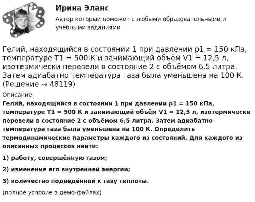     
            Описание
            Гелий, находящийся в состоянии 1 при давлении p1 = 150 кПа, температуре T1 = 500 К и занимающий объём V1 = 12,5 л, изотермически перевели в состояние 2 с объёмом 6,5 литра. Затем адиабатно температура газа была уменьшена на 100 К. Определить термодинамические параметры каждого из состояний. Для каждого из описанных процессов найти:1) работу, совершённую газом;2) изменение его внутренней энергии;3) количество подведённой к газу теплоты.(полное условие в демо-файлах)  
            
            
            Гелий, находящийся в состоянии 1 при давлении p1=0,25 МПа, температуре Т1=550 К и занимающий объем V1=2,5 л, изобарно перевели в состояние 2 с температурой Т2=650 К. Затем адиабатно объем газа был увеличен на 3 л. Гелий, находящийся в состоянии 1 при давлении p1 = 150 кПа, температуре T1 = 500 К и занимающий объём V1 = 12,5 л, изотермически перевели в состояние 2 с объёмом 6,5 литра. Затем адиабатно температура газа была уменьшена на 100 К.Гелий, находящийся в состоянии 1 при давлении p1 = 1,5 МПа, температуре T1 = 500 К и занимающий объём V1 = 12,5 л, изотермически перевели в состояние 2 с объёмом 6,5 литра. Затем адиабатно температура газа была уменьшена на 100 К.Гелий, находящийся в состоянии 1 при давлении р1 =150 кПа, температуре Т1 =500 К и занимающий объем V1 =12,5л, изотермически перевели в состояние 2 с объемом 6,5 литра. Затем адиабатно температура газа была Гелий, находящийся при нормальных условиях, изотермически расширяется от объёма V1 = 1 л до V2 = 2 л. Найти работу A, совершённую газом при расширении, и количество теплоты Q, сообщённое газу.Гелий, являясь рабочим веществом в цикле Карно, получил от нагревателя теплоту Q1 = 4,38 кДж и совершил за один цикл работу A = 2,4 кДж. Температура охладителя T2 = 273 К. Определить температуру нагревателяГеморрой считают большинство людей «стыдной» болезнью. И это притом, что половина людей на Земле страдают от этой болезниГде устанавливается противопыльный фильтр в системе воздухо снабжения убежища?Гелий He массой m = 400 г под давлением p1 = 100 кПа занимал объём V1 = 5 м3. Газ сжимался изобарически до объёма V2 = 1 м3, затем сжимался адиабатически и расширялся изотермически до начального объёма и давления. Гелий имеет плотность ρ = 0,12 кг/м3 при давлении р = 100 кПа. Найти среднюю кинетическую энергию поступательного движения одной молекулы гелия. Молярная масса гелия М = 4·10–3 кг/моль.Гелий массой 1 г был нагрет на Т = 100 К при постоянном давлении. Определите: 1) количество теплоты, переданное газу; 2) работу расширения; 3) приращение внутренней энергии газа.Гелий массой m = 20 г, заключённый в цилиндре под поршнем, очень медленно переводят из состояния 1 (p1 = 0,41 МПа, V1 = 32 дм3) в состояние 2 (p2 = 1,6 МПа, V2 = 9 дм3). Какое количество теплоты Q сообщается газу при этом,Гелий находится в закрытом сосуде объёмом 2 л при температуре 20 °C и давлении 0,1 МПа.  1) Какое количество теплоты надо сообщить гелию, чтобы повысить его температуру на 100 °C?  2) Какова будет средняя квадратичная скорость его молекул Гелий, находящийся в состоянии 1 (p1 = 310 кПа, T1 = 400 К, V1 = 10 л), перевели в состояние 2, адиабатно увеличив давление в два раза. Затем изотермически объём газа был увеличен на 6 литров. Определить термодинамические параметры 