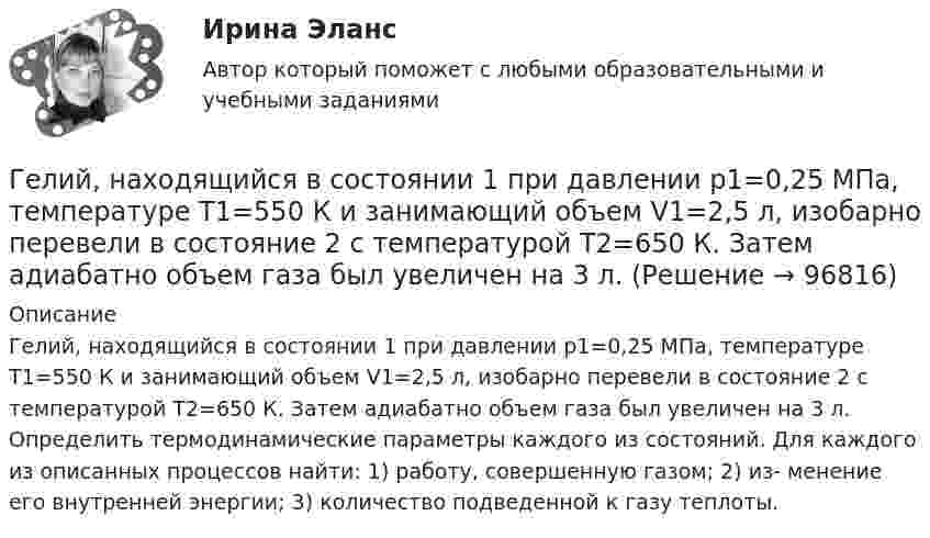      
            Описание
            Гелий, находящийся в состоянии 1 при давлении p1=0,25 МПа, температуре Т1=550 К и занимающий объем V1=2,5 л, изобарно перевели в состояние 2 с температурой Т2=650 К. Затем адиабатно объем газа был увеличен на 3 л. Определить термодинамические параметры каждого из состояний. Для каждого из описанных процессов найти: 1) работу, совершенную газом; 2) из- менение его внутренней энергии; 3) количество подведенной к газу теплоты.   
            
            
            Гелий, находящийся в состоянии 1 при давлении p1 = 0,25 МПа, температуре T1 = 550 К и занимающий объём V1 = 2,5 л, изобарно перевели в состояние 2 с температурой T2 = 650 К. Затем адиабатно объём газа был увеличен на 3 л. Гелий, находящийся в состоянии 1 при давлении p1=0,25 МПа, температуре Т1=550 К и занимающий объем V1=2,5 л, изобарно перевели в состояние 2 с температурой Т2=650 К. Затем адиабатно объем газа был увеличен на 3 л. Гелий, находящийся в состоянии 1 при давлении p1 = 150 кПа, температуре T1 = 500 К и занимающий объём V1 = 12,5 л, изотермически перевели в состояние 2 с объёмом 6,5 литра. Затем адиабатно температура газа была уменьшена на 100 К.Гелий, находящийся в состоянии 1 при давлении p1 = 1,5 МПа, температуре T1 = 500 К и занимающий объём V1 = 12,5 л, изотермически перевели в состояние 2 с объёмом 6,5 литра. Затем адиабатно температура газа была уменьшена на 100 К.Гелий, находящийся в состоянии 1 при давлении р1 =150 кПа, температуре Т1 =500 К и занимающий объем V1 =12,5л, изотермически перевели в состояние 2 с объемом 6,5 литра. Затем адиабатно температура газа была Гелий, находящийся при нормальных условиях, изотермически расширяется от объёма V1 = 1 л до V2 = 2 л. Найти работу A, совершённую газом при расширении, и количество теплоты Q, сообщённое газу.Гелий, являясь рабочим веществом в цикле Карно, получил от нагревателя теплоту Q1 = 4,38 кДж и совершил за один цикл работу A = 2,4 кДж. Температура охладителя T2 = 273 К. Определить температуру нагревателяГде применяются нормы, установленные в ГОСТ 13109-97? Выберите один ответ: a.только при эксплуатации электрических сетей; b.только при проектировании электрических сетей; c.при проектировании и эксплуатации электрических сетей;Где устанавливается противопыльный фильтр в системе воздухо снабжения убежища?Гелий He массой m = 400 г под давлением p1 = 100 кПа занимал объём V1 = 5 м3. Газ сжимался изобарически до объёма V2 = 1 м3, затем сжимался адиабатически и расширялся изотермически до начального объёма и давления. Гелий имеет плотность ρ = 0,12 кг/м3 при давлении р = 100 кПа. Найти среднюю кинетическую энергию поступательного движения одной молекулы гелия. Молярная масса гелия М = 4·10–3 кг/моль.Гелий массой 1 г был нагрет на Т = 100 К при постоянном давлении. Определите: 1) количество теплоты, переданное газу; 2) работу расширения; 3) приращение внутренней энергии газа.Гелий массой m = 20 г, заключённый в цилиндре под поршнем, очень медленно переводят из состояния 1 (p1 = 0,41 МПа, V1 = 32 дм3) в состояние 2 (p2 = 1,6 МПа, V2 = 9 дм3). Какое количество теплоты Q сообщается газу при этом,Гелий находится в закрытом сосуде объёмом 2 л при температуре 20 °C и давлении 0,1 МПа.  1) Какое количество теплоты надо сообщить гелию, чтобы повысить его температуру на 100 °C?  2) Какова будет средняя квадратичная скорость его молекул 