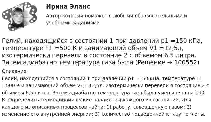      
            Описание
            Гелий, находящийся в состоянии 1 при давлении р1 =150 кПа, температуре Т1 =500 К и занимающий объем V1 =12,5л, изотермически перевели в состояние 2 с объемом 6,5 литра. Затем адиабатно температура газа была уменьшена на 100 К. Определить термодинамические параметры каждого из состояний. Для каждого из описанных процессов найти: 1) работу, совершенную газом; 2) изменение его внутренней энергии; 3) количество подведенной к газу теплоты.   
            
            
            Гелий, находящийся в состоянии 1 при давлении p1 = 1,5 МПа, температуре T1 = 500 К и занимающий объём V1 = 12,5 л, изотермически перевели в состояние 2 с объёмом 6,5 литра. Затем адиабатно температура газа была уменьшена на 100 К.Гелий, находящийся в состоянии 1 при давлении р1 =150 кПа, температуре Т1 =500 К и занимающий объем V1 =12,5л, изотермически перевели в состояние 2 с объемом 6,5 литра. Затем адиабатно температура газа была Гелий, находящийся при нормальных условиях, изотермически расширяется от объёма V1 = 1 л до V2 = 2 л. Найти работу A, совершённую газом при расширении, и количество теплоты Q, сообщённое газу.Гелий, являясь рабочим веществом в цикле Карно, получил от нагревателя теплоту Q1 = 4,38 кДж и совершил за один цикл работу A = 2,4 кДж. Температура охладителя T2 = 273 К. Определить температуру нагревателяГеморрой считают большинство людей «стыдной» болезнью. И это притом, что половина людей на Земле страдают от этой болезниГенеральные условия эмиссии и обращения государственных (муниципальных) ценных бумаг на федеральном уровне утверждаются решением ...Генеральные условия эмиссии и обращения государственных (муниципальных) ценных бумаг на федеральном уровне утверждаются решением ...Гелий имеет плотность ρ = 0,12 кг/м3 при давлении р = 100 кПа. Найти среднюю кинетическую энергию поступательного движения одной молекулы гелия. Молярная масса гелия М = 4·10–3 кг/моль.Гелий массой 1 г был нагрет на Т = 100 К при постоянном давлении. Определите: 1) количество теплоты, переданное газу; 2) работу расширения; 3) приращение внутренней энергии газа.Гелий массой m = 20 г, заключённый в цилиндре под поршнем, очень медленно переводят из состояния 1 (p1 = 0,41 МПа, V1 = 32 дм3) в состояние 2 (p2 = 1,6 МПа, V2 = 9 дм3). Какое количество теплоты Q сообщается газу при этом,Гелий находится в закрытом сосуде объёмом 2 л при температуре 20 °C и давлении 0,1 МПа.  1) Какое количество теплоты надо сообщить гелию, чтобы повысить его температуру на 100 °C?  2) Какова будет средняя квадратичная скорость его молекул Гелий, находящийся в состоянии 1 (p1 = 310 кПа, T1 = 400 К, V1 = 10 л), перевели в состояние 2, адиабатно увеличив давление в два раза. Затем изотермически объём газа был увеличен на 6 литров. Определить термодинамические параметры Гелий, находящийся в состоянии 1 при давлении p1 = 0,25 МПа, температуре T1 = 550 К и занимающий объём V1 = 2,5 л, изобарно перевели в состояние 2 с температурой T2 = 650 К. Затем адиабатно объём газа был увеличен на 3 л. Гелий, находящийся в состоянии 1 при давлении p1=0,25 МПа, температуре Т1=550 К и занимающий объем V1=2,5 л, изобарно перевели в состояние 2 с температурой Т2=650 К. Затем адиабатно объем газа был увеличен на 3 л. 