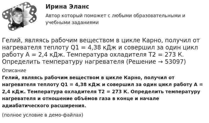     
            Описание
            Гелий, являясь рабочим веществом в цикле Карно, получил от нагревателя теплоту Q1 = 4,38 кДж и совершил за один цикл работу A = 2,4 кДж. Температура охладителя T2 = 273 К. Определить температуру нагревателя и отношение объёмов газа в конце и начале адиабатического расширения.(полное условие в демо-файлах)  
            
            
            Гелий, находящийся при нормальных условиях, изотермически расширяется от объёма V1 = 1 л до V2 = 2 л. Найти работу A, совершённую газом при расширении, и количество теплоты Q, сообщённое газу.Гелий, являясь рабочим веществом в цикле Карно, получил от нагревателя теплоту Q1 = 4,38 кДж и совершил за один цикл работу A = 2,4 кДж. Температура охладителя T2 = 273 К. Определить температуру нагревателяГеморрой считают большинство людей «стыдной» болезнью. И это притом, что половина людей на Земле страдают от этой болезниГенеральные условия эмиссии и обращения государственных (муниципальных) ценных бумаг на федеральном уровне утверждаются решением ...Генеральные условия эмиссии и обращения государственных (муниципальных) ценных бумаг на федеральном уровне утверждаются решением ...Генеральный прокурор назначил прокурора одной из областейГенеральным директором фирмы Андреем было издано распоряжение обеспечить работоспособность производственной системы в заданном диапазоне качественных и количественных показателей. О целях какого уровня идет речь?Гелий массой m = 20 г, заключённый в цилиндре под поршнем, очень медленно переводят из состояния 1 (p1 = 0,41 МПа, V1 = 32 дм3) в состояние 2 (p2 = 1,6 МПа, V2 = 9 дм3). Какое количество теплоты Q сообщается газу при этом,Гелий находится в закрытом сосуде объёмом 2 л при температуре 20 °C и давлении 0,1 МПа.  1) Какое количество теплоты надо сообщить гелию, чтобы повысить его температуру на 100 °C?  2) Какова будет средняя квадратичная скорость его молекул Гелий, находящийся в состоянии 1 (p1 = 310 кПа, T1 = 400 К, V1 = 10 л), перевели в состояние 2, адиабатно увеличив давление в два раза. Затем изотермически объём газа был увеличен на 6 литров. Определить термодинамические параметры Гелий, находящийся в состоянии 1 при давлении p1 = 0,25 МПа, температуре T1 = 550 К и занимающий объём V1 = 2,5 л, изобарно перевели в состояние 2 с температурой T2 = 650 К. Затем адиабатно объём газа был увеличен на 3 л. Гелий, находящийся в состоянии 1 при давлении p1=0,25 МПа, температуре Т1=550 К и занимающий объем V1=2,5 л, изобарно перевели в состояние 2 с температурой Т2=650 К. Затем адиабатно объем газа был увеличен на 3 л. Гелий, находящийся в состоянии 1 при давлении p1 = 150 кПа, температуре T1 = 500 К и занимающий объём V1 = 12,5 л, изотермически перевели в состояние 2 с объёмом 6,5 литра. Затем адиабатно температура газа была уменьшена на 100 К.Гелий, находящийся в состоянии 1 при давлении p1 = 1,5 МПа, температуре T1 = 500 К и занимающий объём V1 = 12,5 л, изотермически перевели в состояние 2 с объёмом 6,5 литра. Затем адиабатно температура газа была уменьшена на 100 К.