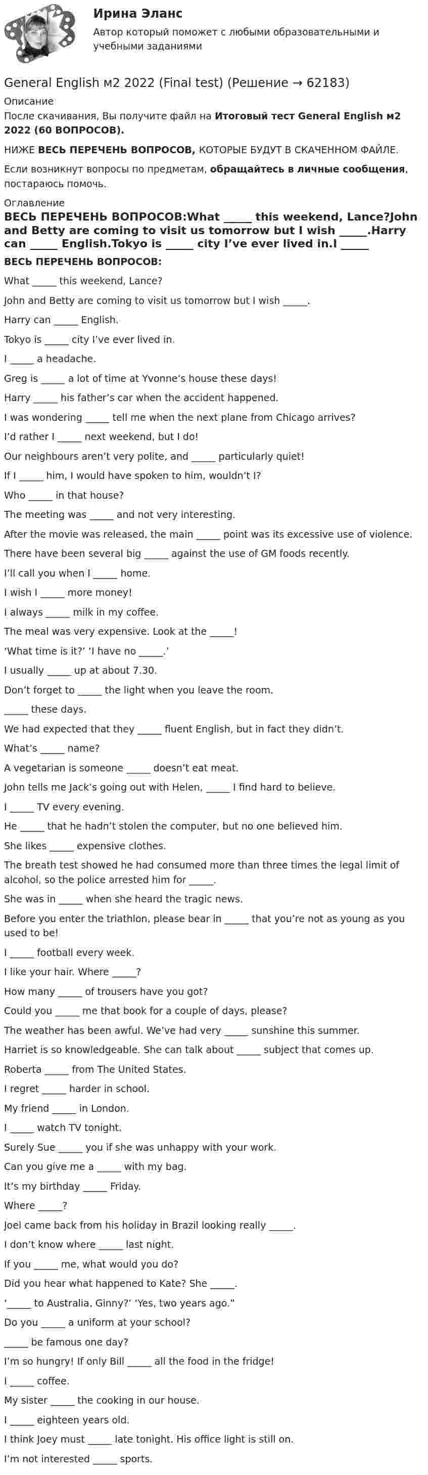     
            Описание
            После скачивания, Вы получите файл на Итоговый тест General English м2 2022 (60 ВОПРОСОВ).НИЖЕ ВЕСЬ ПЕРЕЧЕНЬ ВОПРОСОВ, КОТОРЫЕ БУДУТ В СКАЧЕННОМ ФАЙЛЕ.Если возникнут вопросы по предметам, обращайтесь в личные сообщения, постараюсь помочь. 
            Оглавление
            ВЕСЬ ПЕРЕЧЕНЬ ВОПРОСОВ:What _____ this weekend, Lance?John and Betty are coming to visit us tomorrow but I wish _____.Harry can _____ English.Tokyo is _____ city I’ve ever lived in.I _____ a headache.Greg is _____ a lot of time at Yvonne’s house these days!Harry _____ his father’s car when the accident happened.I was wondering _____ tell me when the next plane from Chicago arrives?I’d rather I _____ next weekend, but I do!Our neighbours aren’t very polite, and _____ particularly quiet!If I _____ him, I would have spoken to him, wouldn’t I?Who _____ in that house?The meeting was _____ and not very interesting.After the movie was released, the main _____ point was its excessive use of violence.There have been several big _____ against the use of GM foods recently.I’ll call you when I _____ home.I wish I _____ more money!I always _____ milk in my coffee.The meal was very expensive. Look at the _____!‘What time is it?’          ‘I have no _____.’I usually _____ up at about 7.30.Don’t forget to _____ the light when you leave the room._____ these days.We had expected that they _____ fluent English, but in fact they didn’t.What’s _____ name?A vegetarian is someone _____ doesn’t eat meat.John tells me Jack’s going out with Helen, _____ I find hard to believe.I _____ TV every evening.He _____ that he hadn’t stolen the computer, but no one believed him.She likes _____ expensive clothes.The breath test showed he had consumed more than three times the legal limit of alcohol, so the police arrested him for _____.She was in _____ when she heard the tragic news.Before you enter the triathlon, please bear in _____ that you’re not as young as you used to be!I _____ football every week.I like your hair. Where _____?How many _____ of trousers have you got?Could you _____ me that book for a couple of days, please?The weather has been awful. We’ve had very _____ sunshine this summer.Harriet is so knowledgeable. She can talk about _____ subject that comes up.Roberta _____ from The United States.I regret _____ harder in school.My friend _____ in London.I _____ watch TV tonight.Surely Sue _____ you if she was unhappy with your work.Can you give me a _____ with my bag.It’s my birthday _____ Friday.Where _____?Joel came back from his holiday in Brazil looking really _____.I don’t know where _____ last night.If you _____ me, what would you do?Did you hear what happened to Kate? She _____.‘_____ to Australia, Ginny?’ ‘Yes, two years ago.”Do you _____ a uniform at your school?_____ be famous one day?I’m so hungry! If only Bill _____ all the food in the fridge!I _____ coffee.My sister _____ the cooking in our house.I _____ eighteen years old.I think Joey must _____ late tonight. His office light is still on.I’m not interested _____ sports.  
            
            
            General English м2 General English м2 2022 (Final test)General English м2 2022 (РОСДИСТАНТ, ИТОГОВЫЙ ТЕСТ)Give me … to read, please. – With pleasure. Выберите один или несколько ответов: 1.anything 2.everything 3.something 4.nothingGlobal oil output ….. for four years. Выберите один ответ: a.had been stagnant b.is stagnant c.has been stagnant d.was stagnant’God Save the Queen’ is the British anthem, and it should …. at British sporting events. Выберите один ответ: a.to be sung b.being sung c.to sing d.be sungGood computer content can make people ….. intellectually. Выберите один ответ: a.grow b.to be growing c.will grow d.to growGeneral English (б1) Placement test (Определение уровня подготовки ) Вопросы 1-60.General English б2 2022 (60 вопросов)General English б2  Macmillan Practice OnlineGeneral English б2  Macmillan Practice OnlineGeneral English б2  Macmillan Practice Online  General English б2 / РОСДИСТАНТ/ (Final test)General English м1